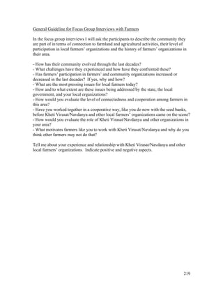 219
General Guideline for Focus Group Interviews with Farmers
In the focus group interviews I will ask the participants to describe the community they
are part of in terms of connection to farmland and agricultural activities, their level of
participation in local farmers’ organizations and the history of farmers’ organizations in
their area.
- How has their community evolved through the last decades?
- What challenges have they experienced and how have they confronted these?
- Has farmers’ participation in farmers’ and community organizations increased or
decreased in the last decades? If yes, why and how?
- What are the most pressing issues for local farmers today?
- How and to what extent are these issues being addressed by the state, the local
government, and your local organizations?
- How would you evaluate the level of connectedness and cooperation among farmers in
this area?
- Have you worked together in a cooperative way, like you do now with the seed banks,
before Kheti Virasat/Navdanya and other local farmers’ organizations came on the scene?
- How would you evaluate the role of Kheti Virasat/Navdanya and other organizations in
your area?
- What motivates farmers like you to work with Kheti Virasat/Navdanya and why do you
think other farmers may not do that?
Tell me about your experience and relationship with Kheti Virasat/Navdanya and other
local farmers’ organizations. Indicate positive and negative aspects.
 