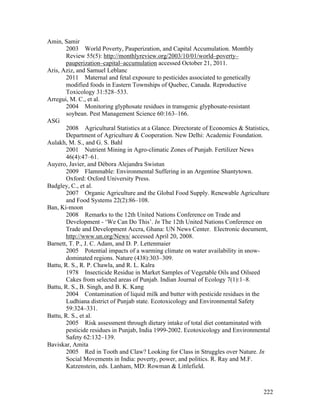 222
Amin, Samir
2003 World Poverty, Pauperization, and Capital Accumulation. Monthly
Review 55(5): http://monthlyreview.org/2003/10/01/world–poverty–
pauperization–capital–accumulation accessed October 21, 2011.
Aris, Aziz, and Samuel Leblanc
2011 Maternal and fetal exposure to pesticides associated to genetically
modified foods in Eastern Townships of Quebec, Canada. Reproductive
Toxicology 31:528–533.
Arregui, M. C., et al.
2004 Monitoring glyphosate residues in transgenic glyphosate-resistant
soybean. Pest Management Science 60:163–166.
ASG
2008 Agricultural Statistics at a Glance. Directorate of Economics & Statistics,
Department of Agriculture & Cooperation. New Delhi: Academic Foundation.
Aulakh, M. S., and G. S. Bahl
2001 Nutrient Mining in Agro-climatic Zones of Punjab. Fertilizer News
46(4):47–61.
Auyero, Javier, and Débora Alejandra Swistun
2009 Flammable: Environmental Suffering in an Argentine Shantytown.
Oxford: Oxford University Press.
Badgley, C., et al.
2007 Organic Agriculture and the Global Food Supply. Renewable Agriculture
and Food Systems 22(2):86–108.
Ban, Ki-moon
2008 Remarks to the 12th United Nations Conference on Trade and
Development - ‘We Can Do This’. In The 12th United Nations Conference on
Trade and Development Accra, Ghana: UN News Center. Electronic document,
http://www.un.org/News/ accessed April 20, 2008.
Barnett, T. P., J. C. Adam, and D. P. Lettenmaier
2005 Potential impacts of a warming climate on water availability in snow-
dominated regions. Nature (438):303–309.
Battu, R. S., R. P. Chawla, and R. L. Kalra
1978 Insecticide Residue in Market Samples of Vegetable Oils and Oilseed
Cakes from selected areas of Punjab. Indian Journal of Ecology 7(1):1–8.
Battu, R. S., B. Singh, and B. K. Kang
2004 Contamination of liquid milk and butter with pesticide residues in the
Ludhiana district of Punjab state. Ecotoxicology and Environmental Safety
59:324–331.
Battu, R. S., et al.
2005 Risk assessment through dietary intake of total diet contaminated with
pesticide residues in Punjab, India 1999-2002. Ecotoxicology and Environmental
Safety 62:132–139.
Baviskar, Amita
2005 Red in Tooth and Claw? Looking for Class in Struggles over Nature. In
Social Movements in India: poverty, power, and politics. R. Ray and M.F.
Katzenstein, eds. Lanham, MD: Rowman & Littlefield.
 