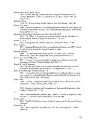 223
Behera, D., P. Sood, and S. Singh
1998 Passive smoking, domestic fuels and lung function in north Indian
children. The Indian Journal of Chest Diseases & Allied Sciences 40(2 Apr–
Jun):89–98.
Belair Jr., Felix
1965 U.S. Urged to Drop Surplus Exports. New York Times, 19 July: II.
Benge, J. R., et al.
2000 Pairwise comparison of the storage potential of kiwifruit from organic and
conventional production systems. New Zealand Journal of Crop and Horticultural
Science 28(2):147–152.
Bengtsson, Janne, Johan Ahnström, and Ann-Christin Weibull
2005 The Effects of Organic Agriculture on Biodiversity and Abundance: A
Meta-Analysis. Journal of Applied Ecology 42(2):261–269.
Bernet, T., et al.
2005 Participatory market chain approach. Beraterinnen News 1:8–13.
Blake, Francis
2010 Guidance Document for Co-existence between Organic and GMO Cotton
in India. Central Institute for Cotton Research in India.
Borlaug, Norman
2000 The Green Revolution Revisited and The Road Ahead. Thirtieth
Anniversary Lecture delivered at The Norwegian Nobel Institute, Oslo.
Borras Jr., Saturnino M., et al.
2011 Towards a better understanding of global land grabbing: an editorial
introduction. Journal of Peasant Studies 38(2):209–216.
Brandt, K., and J. Molgaard
2001 Organic agriculture: does it enhance or reduce the nutritional value of
plant foods. Journal of the Science of Food and Agriculture (81):924–31.
Brar, Jaswinder Singh, and Sucha Singh Gill
2001 Tenancy Reversal and Operational Enclosures. In Land reforms in India:
Intervention for Agrarian Capitalist Transformation in Punjab and Haryana. S.S.
Gill, ed. New Delhi: Sage Publications.
Brass, Tom
1999 Towards a comparative political economy of unfree labour : case studies
and debates. London ; Portland, OR: Frank Cass.
—
2000 Peasants, populism, and postmodernism: the return of the agrarian myth.
London; Portland, OR: F. Cass.
—
2006 Subaltern resistance and the (‘bad’) politics of culture: A response to John
Beverley. The Journal of Peasant Studies V33(2):304–344.
Brooks, Sally
2010 Rice biofortification: lessons for global science and development. London:
Earthscan.
Bruinsma, J. E.
2003 World agriculture: Towards 2015/2030. An FAO perspective. London:
Earthscan.
 
