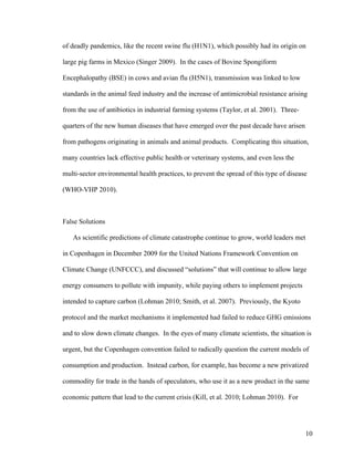 10
of deadly pandemics, like the recent swine flu (H1N1), which possibly had its origin on
large pig farms in Mexico (Singer 2009). In the cases of Bovine Spongiform
Encephalopathy (BSE) in cows and avian flu (H5N1), transmission was linked to low
standards in the animal feed industry and the increase of antimicrobial resistance arising
from the use of antibiotics in industrial farming systems (Taylor, et al. 2001). Three-
quarters of the new human diseases that have emerged over the past decade have arisen
from pathogens originating in animals and animal products. Complicating this situation,
many countries lack effective public health or veterinary systems, and even less the
multi-sector environmental health practices, to prevent the spread of this type of disease
(WHO-VHP 2010).
False Solutions
As scientific predictions of climate catastrophe continue to grow, world leaders met
in Copenhagen in December 2009 for the United Nations Framework Convention on
Climate Change (UNFCCC), and discussed “solutions” that will continue to allow large
energy consumers to pollute with impunity, while paying others to implement projects
intended to capture carbon (Lohman 2010; Smith, et al. 2007). Previously, the Kyoto
protocol and the market mechanisms it implemented had failed to reduce GHG emissions
and to slow down climate changes. In the eyes of many climate scientists, the situation is
urgent, but the Copenhagen convention failed to radically question the current models of
consumption and production. Instead carbon, for example, has become a new privatized
commodity for trade in the hands of speculators, who use it as a new product in the same
economic pattern that lead to the current crisis (Kill, et al. 2010; Lohman 2010). For
 