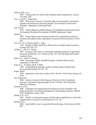 229
Jackson, R.B., et al.
2005 Trading water for carbon with biological carbon sequestration. Science
310:1944–1947.
Jain, A., and D. J. Nagarwalla
2004 Why conserve forests? A baseline study to assess people’s perceptions,
attitudes and practices for increasing people’s involvement in conservation.
Dehradun: Appropriate Technology India.
Jain, Anmol
2010 Labour Migration and Remittances in Uttarakhand. International Centre
for Integrated Mountain Development, ICIMOD. Kathmandu, Nepal.
Jiambo, L.
2006 Energy balance and economic benefits of two agroforestry systems in
northern and southern China. Agriculture, Ecosystems & Environment 116:255–
262.
Joia, B. S., R. P. Chawla, and R. L. Kalra
1978 Residue of DDT and HCH in Wheat Flour in Punjab. Indian Journal of
Ecology 5(2):120–127.
Josling, T. , and G. C. Nelson
2001 Looking to the Future. In Genetically modified organisms in agriculture:
economics and politics. G.C. Nelson, ed. Pp. 143–148. San Diego and London:
Academic Press.
Kalra, R. L., and R. P. Chawla
1980 Occurrence of DDT and BHC Residues in Human Milk in India.
Experientia 37:404–405.
Kalra, R. L., B. Singh, and R. S. Battu
1994 Organochlorine pesticide residues in human milk in Punjab, India.
Environmental Pollution 85:147–151.
Kapur, Akash
2010 Agriculture Left to Die at India’s Peril. The New York Times, January 29,
2010.
Kar, Sabyasachi
2006 Inclusive Growth in Hilly Regions: Priorities for the Uttarakhand
Economy. Uttaranchal Approach paper for the 11th Plan. The Uttaranchal
Ministry of Planning.
Karanth, N. G. K.
2002 Challenges of Limiting Pesticide Residues in Fresh Vegetables: The
Indian Experience. Food Safety Management in Developing Countries. CIRAD-
FAO, Montpellier, France, 2002.
Kataki, P. K., et al.
2001 Sterility in wheat and response of field crops to applied boron in the Indo-
Gangetic plains. Journal of Crop Production 4:133–165.
Kershen, D. L.
2004 Legal liability issues in agricultural biotechnology. Crop Science 44:456–
463.
 