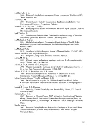 232
Matthews, E., et al.
2000 Pilot analysis of global ecosystems: Forest ecosystems. Washington DC:
World Resource Inst.
Mauskar, J. M
2007 Comprehensive Industry Document on Tea Processing Industry. The
Environmental Engineers Consortium, Calcutta.
Maxwell, S., I. Urey, and C. Ashley
2001 Emerging issues in rural development. An issues paper. London: Overseas
Development Institute.
McC Netting, R.
1993 Smallholders, householders: Farm families and the ecology of intensive,
sustainable agriculture. Stanford: Stanford University Press.
McMichael, A. J., et al.
2004 Global climate change. Comparative Quantification of Health Risks:
Global and Regional Burden of Disease due to Selected Major Risk Factors.
Geneva: WHO.
McMichael, Philip
2010 Agrofuels in the food regime. Journal of Peasant Studies 37(4):609–629.
Menon, Sreelatha, and Sanjeeb Mukherjee
2011 Punjab’s Killing Fields. Business Standard, April 23.
Mirza, M. M. Q.
2003 Climate change and extreme weather events: can development countries
adapt? Climate Policy (3):233–248.
Mishra, B. N., R. Prasad, and B. Gangaiah
2005 Organic manures for increased rice productivity and sustained supply of
Fe to rice. Acta Agronomica Hungarica 52:391–397.
Mishra, V. K., R. D. Retherford, and K. R. Smith
1999 Biomass cooking fuels and prevalence of tuberculosis in India.
International Journal of Infectious Diseases 3(3 Spring):119–29.
Mittal, Surabhi, Gaurav Tripathi, and Deepti Sethi
2008 Development Strategy for the Hill Districts of Uttarakhand. Indian
Council for Research on International Economic Relations. Working Paper No.
217.
Moock, J. L., and R. E. Rhoades
1992 Diversity, Farmer Knowledge, and Sustainability. Ithaca, NY: Cornell
University Press.
Nabuurs, G. J., et al.
2007 Forestry. In Climate Change 2007: Mitigation. Contribution of Working
Group III to the Fourth Assessment Report of the Intergovernmental Panel on
Climate Change (IPCC): Cambridge, UK and New York: Cambridge University
Press.
Nanda, Meera
2003 Prophets Facing Backward: Postmodern Critiques of Science and Hindu
Nationalism in India, London and New Brunswick. New Jersey: Rutgers
University Press.
 