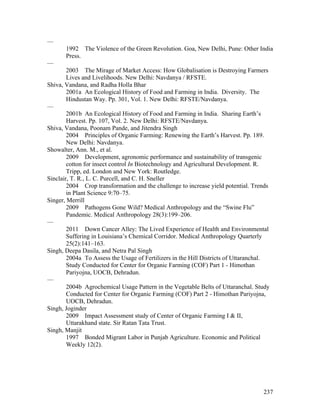 237
—
1992 The Violence of the Green Revolution. Goa, New Delhi, Pune: Other India
Press.
—
2003 The Mirage of Market Access: How Globalisation is Destroying Farmers
Lives and Livelihoods. New Delhi: Navdanya / RFSTE.
Shiva, Vandana, and Radha Holla Bhar
2001a An Ecological History of Food and Farming in India. Diversity. The
Hindustan Way. Pp. 301, Vol. 1. New Delhi: RFSTE/Navdanya.
—
2001b An Ecological History of Food and Farming in India. Sharing Earth’s
Harvest. Pp. 107, Vol. 2. New Delhi: RFSTE/Navdanya.
Shiva, Vandana, Poonam Pande, and Jitendra Singh
2004 Principles of Organic Farming: Renewing the Earth’s Harvest. Pp. 189.
New Delhi: Navdanya.
Showalter, Ann. M., et al.
2009 Development, agronomic performance and sustainability of transgenic
cotton for insect control In Biotechnology and Agricultural Development. R.
Tripp, ed. London and New York: Routledge.
Sinclair, T. R., L. C. Purcell, and C. H. Sneller
2004 Crop transformation and the challenge to increase yield potential. Trends
in Plant Science 9:70–75.
Singer, Merrill
2009 Pathogens Gone Wild? Medical Anthropology and the “Swine Flu”
Pandemic. Medical Anthropology 28(3):199–206.
—
2011 Down Cancer Alley: The Lived Experience of Health and Environmental
Suffering in Louisiana’s Chemical Corridor. Medical Anthropology Quarterly
25(2):141–163.
Singh, Deepa Dasila, and Netra Pal Singh
2004a To Assess the Usage of Fertilizers in the Hill Districts of Uttaranchal.
Study Conducted for Center for Organic Farming (COF) Part 1 - Himothan
Pariyojna, UOCB, Dehradun.
—
2004b Agrochemical Usage Pattern in the Vegetable Belts of Uttaranchal. Study
Conducted for Center for Organic Farming (COF) Part 2 - Himothan Pariyojna,
UOCB, Dehradun.
Singh, Joginder
2009 Impact Assessment study of Center of Organic Farming I & II,
Uttarakhand state. Sir Ratan Tata Trust.
Singh, Manjit
1997 Bonded Migrant Labor in Punjab Agriculture. Economic and Political
Weekly 12(2).
 