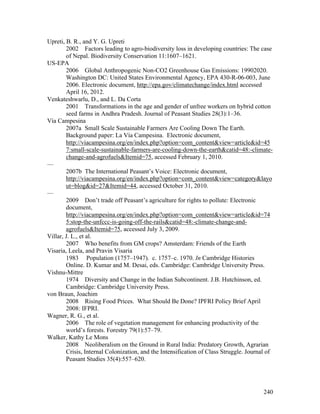 240
Upreti, B. R., and Y. G. Upreti
2002 Factors leading to agro-biodiversity loss in developing countries: The case
of Nepal. Biodiversity Conservation 11:1607–1621.
US-EPA
2006 Global Anthropogenic Non-CO2 Greenhouse Gas Emissions: 19902020.
Washington DC: United States Environmental Agency, EPA 430-R-06-003, June
2006. Electronic document, http://epa.gov/climatechange/index.html accessed
April 16, 2012.
Venkateshwarlu, D., and L. Da Corta
2001 Transformations in the age and gender of unfree workers on hybrid cotton
seed farms in Andhra Pradesh. Journal of Peasant Studies 28(3):1–36.
Vía Campesina
2007a Small Scale Sustainable Farmers Are Cooling Down The Earth.
Background paper: La Vía Campesina. Electronic document,
http://viacampesina.org/en/index.php?option=com_content&view=article&id=45
7:small-scale-sustainable-farmers-are-cooling-down-the-earth&catid=48:-climate-
change-and-agrofuels&Itemid=75, accessed February 1, 2010.
—
2007b The International Peasant’s Voice: Electronic document,
http://viacampesina.org/en/index.php?option=com_content&view=category&layo
ut=blog&id=27&Itemid=44, accessed October 31, 2010.
—
2009 Don’t trade off Peasant’s agriculture for rights to pollute: Electronic
document,
http://viacampesina.org/en/index.php?option=com_content&view=article&id=74
5:stop-the-unfccc-is-going-off-the-rails&catid=48:-climate-change-and-
agrofuels&Itemid=75, accessed July 3, 2009.
Villar, J. L., et al.
2007 Who benefits from GM crops? Amsterdam: Friends of the Earth
Visaria, Leela, and Pravin Visaria
1983 Population (1757–1947). c. 1757–c. 1970. In Cambridge Histories
Online. D. Kumar and M. Desai, eds. Cambridge: Cambridge University Press.
Vishnu-Mittre
1974 Diversity and Change in the Indian Subcontinent. J.B. Hutchinson, ed.
Cambridge: Cambridge University Press.
von Braun, Joachim
2008 Rising Food Prices. What Should Be Done? IPFRI Policy Brief April
2008: IFPRI.
Wagner, R. G., et al.
2006 The role of vegetation management for enhancing productivity of the
world’s forests. Forestry 79(1):57–79.
Walker, Kathy Le Mons
2008 Neoliberalism on the Ground in Rural India: Predatory Growth, Agrarian
Crisis, Internal Colonization, and the Intensification of Class Struggle. Journal of
Peasant Studies 35(4):557–620.
 