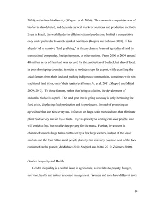 14
2004), and reduce biodiversity (Wagner, et al. 2006). The economic competitiveness of
biofuel is also debated, and depends on local market conditions and production methods.
Even in Brazil, the world leader in efficient ethanol production, biofuel is competitive
only under particular favorable market conditions (Kojima and Johnson 2005). It has
already led to massive “land grabbing,” or the purchase or lease of agricultural land by
transnational companies, foreign investors, or other nations. From 2006 to 2009 around
40 million acres of farmland was secured for the production of biofuel, but also of food,
in poor developing countries, in order to produce crops for export, while expelling the
local farmers from their land and pushing indigenous communities, sometimes with non-
traditional land titles, out of their territories (Borras Jr., et al. 2011; Shepard and Mittal
2009; 2010). To these farmers, rather than being a solution, the development of
industrial biofuel is a peril. The land grab that is going on today is only increasing the
food crisis, displacing food production and its producers. Instead of promoting an
agriculture that can feed everyone, it focuses on large-scale monocultures that eliminate
plant biodiversity and on fossil fuels. It gives priority to feeding cars over people, and
will enrich a few, but not alleviate poverty for the many. Further, investment is
channeled towards huge farms controlled by a few large owners, instead of the local
markets and the four billion rural people globally that currently produce most of the food
consumed on the planet (McMichael 2010; Shepard and Mittal 2010; Zoomers 2010).
Gender Inequality and Health
Gender inequality is a central issue in agriculture, as it relates to poverty, hunger,
nutrition, health and natural resource management. Women and men have different roles
 