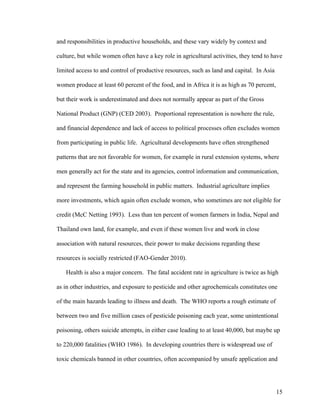 15
and responsibilities in productive households, and these vary widely by context and
culture, but while women often have a key role in agricultural activities, they tend to have
limited access to and control of productive resources, such as land and capital. In Asia
women produce at least 60 percent of the food, and in Africa it is as high as 70 percent,
but their work is underestimated and does not normally appear as part of the Gross
National Product (GNP) (CED 2003). Proportional representation is nowhere the rule,
and financial dependence and lack of access to political processes often excludes women
from participating in public life. Agricultural developments have often strengthened
patterns that are not favorable for women, for example in rural extension systems, where
men generally act for the state and its agencies, control information and communication,
and represent the farming household in public matters. Industrial agriculture implies
more investments, which again often exclude women, who sometimes are not eligible for
credit (McC Netting 1993). Less than ten percent of women farmers in India, Nepal and
Thailand own land, for example, and even if these women live and work in close
association with natural resources, their power to make decisions regarding these
resources is socially restricted (FAO-Gender 2010).
Health is also a major concern. The fatal accident rate in agriculture is twice as high
as in other industries, and exposure to pesticide and other agrochemicals constitutes one
of the main hazards leading to illness and death. The WHO reports a rough estimate of
between two and five million cases of pesticide poisoning each year, some unintentional
poisoning, others suicide attempts, in either case leading to at least 40,000, but maybe up
to 220,000 fatalities (WHO 1986). In developing countries there is widespread use of
toxic chemicals banned in other countries, often accompanied by unsafe application and
 