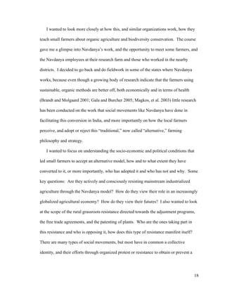 18
I wanted to look more closely at how this, and similar organizations work, how they
teach small farmers about organic agriculture and biodiversity conservation. The course
gave me a glimpse into Navdanya’s work, and the opportunity to meet some farmers, and
the Navdanya employees at their research farm and those who worked in the nearby
districts. I decided to go back and do fieldwork in some of the states where Navdanya
works, because even though a growing body of research indicate that the farmers using
sustainable, organic methods are better off, both economically and in terms of health
(Brandt and Molgaard 2001; Gala and Burcher 2005; Magkos, et al. 2003) little research
has been conducted on the work that social movements like Navdanya have done in
facilitating this conversion in India, and more importantly on how the local farmers
perceive, and adopt or reject this “traditional,” now called “alternative,” farming
philosophy and strategy.
I wanted to focus on understanding the socio-economic and political conditions that
led small farmers to accept an alternative model, how and to what extent they have
converted to it, or more importantly, who has adopted it and who has not and why. Some
key questions: Are they actively and consciously resisting mainstream industrialized
agriculture through the Navdanya model? How do they view their role in an increasingly
globalized agricultural economy? How do they view their futures? I also wanted to look
at the scope of the rural grassroots resistance directed towards the adjustment programs,
the free trade agreements, and the patenting of plants. Who are the ones taking part in
this resistance and who is opposing it, how does this type of resistance manifest itself?
There are many types of social movements, but most have in common a collective
identity, and their efforts through organized protest or resistance to obtain or prevent a
 