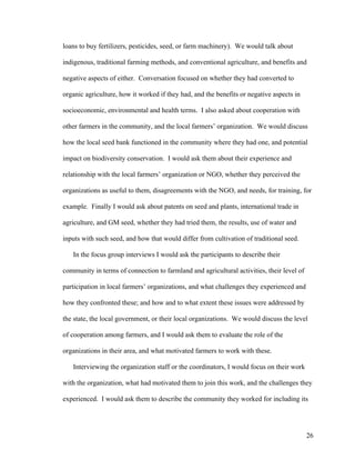 26
loans to buy fertilizers, pesticides, seed, or farm machinery). We would talk about
indigenous, traditional farming methods, and conventional agriculture, and benefits and
negative aspects of either. Conversation focused on whether they had converted to
organic agriculture, how it worked if they had, and the benefits or negative aspects in
socioeconomic, environmental and health terms. I also asked about cooperation with
other farmers in the community, and the local farmers’ organization. We would discuss
how the local seed bank functioned in the community where they had one, and potential
impact on biodiversity conservation. I would ask them about their experience and
relationship with the local farmers’ organization or NGO, whether they perceived the
organizations as useful to them, disagreements with the NGO, and needs, for training, for
example. Finally I would ask about patents on seed and plants, international trade in
agriculture, and GM seed, whether they had tried them, the results, use of water and
inputs with such seed, and how that would differ from cultivation of traditional seed.
In the focus group interviews I would ask the participants to describe their
community in terms of connection to farmland and agricultural activities, their level of
participation in local farmers’ organizations, and what challenges they experienced and
how they confronted these; and how and to what extent these issues were addressed by
the state, the local government, or their local organizations. We would discuss the level
of cooperation among farmers, and I would ask them to evaluate the role of the
organizations in their area, and what motivated farmers to work with these.
Interviewing the organization staff or the coordinators, I would focus on their work
with the organization, what had motivated them to join this work, and the challenges they
experienced. I would ask them to describe the community they worked for including its
 