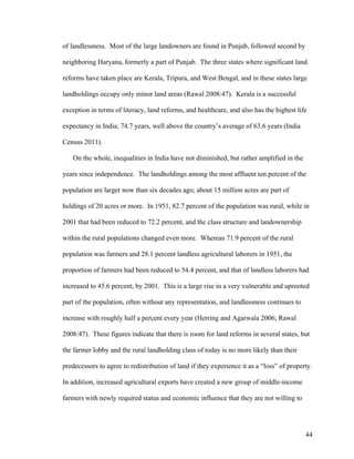44
of landlessness. Most of the large landowners are found in Punjab, followed second by
neighboring Haryana, formerly a part of Punjab. The three states where significant land
reforms have taken place are Kerala, Tripura, and West Bengal, and in these states large
landholdings occupy only minor land areas (Rawal 2008:47). Kerala is a successful
exception in terms of literacy, land reforms, and healthcare, and also has the highest life
expectancy in India; 74.7 years, well above the country’s average of 63.6 years (India
Census 2011).
On the whole, inequalities in India have not diminished, but rather amplified in the
years since independence. The landholdings among the most affluent ten percent of the
population are larger now than six decades ago; about 15 million acres are part of
holdings of 20 acres or more. In 1951, 82.7 percent of the population was rural, while in
2001 that had been reduced to 72.2 percent, and the class structure and landownership
within the rural populations changed even more. Whereas 71.9 percent of the rural
population was farmers and 28.1 percent landless agricultural laborers in 1951, the
proportion of farmers had been reduced to 54.4 percent, and that of landless laborers had
increased to 45.6 percent, by 2001. This is a large rise in a very vulnerable and uprooted
part of the population, often without any representation, and landlessness continues to
increase with roughly half a percent every year (Herring and Agarwala 2006; Rawal
2008:47). These figures indicate that there is room for land reforms in several states, but
the farmer lobby and the rural landholding class of today is no more likely than their
predecessors to agree to redistribution of land if they experience it as a “loss” of property.
In addition, increased agricultural exports have created a new group of middle-income
farmers with newly required status and economic influence that they are not willing to
 