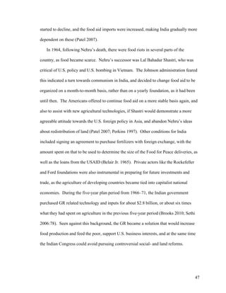 47
started to decline, and the food aid imports were increased, making India gradually more
dependent on these (Patel 2007).
In 1964, following Nehru’s death, there were food riots in several parts of the
country, as food became scarce. Nehru’s successor was Lal Bahadur Shastri, who was
critical of U.S. policy and U.S. bombing in Vietnam. The Johnson administration feared
this indicated a turn towards communism in India, and decided to change food aid to be
organized on a month-to-month basis, rather than on a yearly foundation, as it had been
until then. The Americans offered to continue food aid on a more stable basis again, and
also to assist with new agricultural technologies, if Shastri would demonstrate a more
agreeable attitude towards the U.S. foreign policy in Asia, and abandon Nehru’s ideas
about redistribution of land (Patel 2007; Perkins 1997). Other conditions for India
included signing an agreement to purchase fertilizers with foreign exchange, with the
amount spent on that to be used to determine the size of the Food for Peace deliveries, as
well as the loans from the USAID (Belair Jr. 1965). Private actors like the Rockefeller
and Ford foundations were also instrumental in preparing for future investments and
trade, as the agriculture of developing countries became tied into capitalist national
economies. During the five-year plan period from 1966–71, the Indian government
purchased GR related technology and inputs for about $2.8 billion, or about six times
what they had spent on agriculture in the previous five-year period (Brooks 2010; Sethi
2006:78). Seen against this background, the GR became a solution that would increase
food production and feed the poor, support U.S. business interests, and at the same time
the Indian Congress could avoid pursuing controversial social- and land reforms.
 