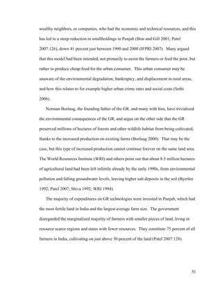 51
wealthy neighbors, or companies, who had the economic and technical resources, and this
has led to a steep reduction in smallholdings in Punjab (Brar and Gill 2001; Patel
2007:126), down 41 percent just between 1990 and 2000 (IFPRI 2007). Many argued
that this model had been intended, not primarily to assist the farmers or feed the poor, but
rather to produce cheap food for the urban consumer. This urban consumer may be
unaware of the environmental degradation, bankruptcy, and displacement in rural areas,
and how this relates to for example higher urban crime rates and social costs (Sethi
2006).
Norman Borlaug, the founding father of the GR, and many with him, have trivialized
the environmental consequences of the GR, and argue on the other side that the GR
preserved millions of hectares of forests and other wildlife habitat from being cultivated,
thanks to the increased production on existing farms (Borlaug 2000). That may be the
case, but this type of increased production cannot continue forever on the same land area.
The World Resources Institute (WRI) and others point out that about 8.5 million hectares
of agricultural land had been left infertile already by the early 1990s, from environmental
pollution and falling groundwater levels, leaving higher salt deposits in the soil (Byerlee
1992; Patel 2007; Shiva 1992; WRI 1994).
The majority of expenditures on GR technologies were invested in Punjab, which had
the most fertile land in India and the largest average farm size. The government
disregarded the marginalized majority of farmers with smaller pieces of land, living in
resource scarce regions and states with fewer resources. They constitute 75 percent of all
farmers in India, cultivating on just above 30 percent of the land (Patel 2007:128).
 