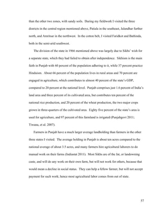 57
than the other two zones, with sandy soils. During my fieldwork I visited the three
districts in the central region mentioned above, Patiala in the southeast, Jalandhar further
north, and Amritsar in the northwest. In the cotton belt, I visited Faridkot and Bathinda,
both in the semi-arid southwest.
The division of the state in 1966 mentioned above was largely due to Sikhs’ wish for
a separate state, which they had failed to obtain after independence. Sikhism is the main
faith in Punjab with 60 percent of the population adhering to it, while 37 percent practice
Hinduism. About 66 percent of the population lives in rural areas and 70 percent are
engaged in agriculture, which contributes to almost 40 percent of the state’s GDP,
compared to 20 percent at the national level. Punjab comprises just 1.6 percent of India’s
land area and three percent of its cultivated area, but contributes ten percent of the
national rice production, and 20 percent of the wheat production, the two major crops
grown in three-quarters of the cultivated area. Eighty five percent of the state’s area is
used for agriculture, and 97 percent of this farmland is irrigated (Punjabgovt 2011;
Tiwana, et al. 2007).
Farmers in Punjab have a much larger average landholding than farmers in the other
three states I visited. The average holding in Punjab is about ten acres compared to the
national average of about 3.5 acres, and many farmers hire agricultural laborers to do
manual work on their farms (Indiastat 2011). Most Sikhs are of the Jat, or landowning
caste, and will do any work on their own farm, but will not work for others, because that
would mean a decline in social status. They can help a fellow farmer, but will not accept
payment for such work; hence most agricultural labor comes from out of state.
 