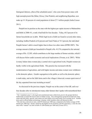 58
Immigrant laborers, often of the scheduled castes1
, who come from poorer states with
high unemployment like Bihar, Orissa, Uttar Pradesh, and neighboring Rajasthan, now
make up 15–30 percent of a total population of about 27.7 million people (India Census
2011).
Punjab lost its position as the state with the highest per capita income to Maharashtra
and Delhi in 2000–01, a rank it had held for four decades. Today, 64.5 percent of its
farmer households are in debt. While high levels of debt are found in several other states,
including Andhra Pradesh at 82 percent and Tamil Nadu at 74.5 percent, the individual
Punjabi farmer’s debt is much higher than in these two other states (IFPRI 2007). The
average amount of debt per household in Punjab is Rs. 41,576 compared to the national
average of Rs. 12,585, which contributes to the large number of farmer suicides, which I
will discuss below under economic and social implications (Tiwana, et al. 2007). While
in many Indian states women play a central role in agricultural work, Punjabi women are
hardly visible in the agricultural fields. This practice has increased with the
modernization of agriculture, and with higher income and status women were withdrawn
to the domestic sphere. Gender segregation in the public as well as the domestic sphere
is stark today, and on the Sikh farms and in the villages I observed, women spent most of
the day separated from men including at meals2
.
As discussed in the previous chapter, Punjab was at the center of the GR, and over
four decades after its introduction many older farmers that I spoke with remembered their
1
The “scheduled castes” is the legal and constitutional name collectively given to the groups that have
traditionally occupied the lowest status in Indian society. Not a homogenous group but divided into many
castes and sub-castes, specific caste names are more likely to be used locally at an everyday level. Another
term used in official Indian terminology is harijan, while members often call themselves dalit.
2
The state has a skewed sex ratio, with 893 female per 1000 men, compared to the Indian average of 940
females per 1000 men. Kerala, which has the highest levels of literacy and life expectancy, is also the only
state with a “natural” sex ratio at birth of 1,084 females per 1000 men (Census 2011).
 