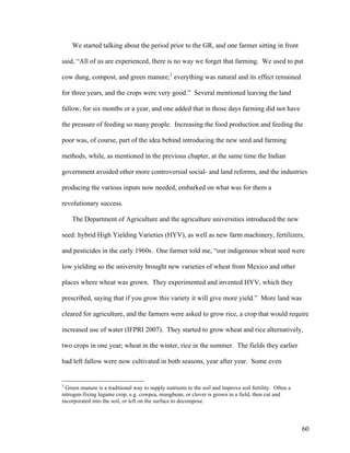 60
We started talking about the period prior to the GR, and one farmer sitting in front
said, “All of us are experienced, there is no way we forget that farming. We used to put
cow dung, compost, and green manure;3
everything was natural and its effect remained
for three years, and the crops were very good.” Several mentioned leaving the land
fallow, for six months or a year, and one added that in those days farming did not have
the pressure of feeding so many people. Increasing the food production and feeding the
poor was, of course, part of the idea behind introducing the new seed and farming
methods, while, as mentioned in the previous chapter, at the same time the Indian
government avoided other more controversial social- and land reforms, and the industries
producing the various inputs now needed, embarked on what was for them a
revolutionary success.
The Department of Agriculture and the agriculture universities introduced the new
seed: hybrid High Yielding Varieties (HYV), as well as new farm machinery, fertilizers,
and pesticides in the early 1960s. One farmer told me, “our indigenous wheat seed were
low yielding so the university brought new varieties of wheat from Mexico and other
places where wheat was grown. They experimented and invented HYV, which they
prescribed, saying that if you grow this variety it will give more yield.” More land was
cleared for agriculture, and the farmers were asked to grow rice, a crop that would require
increased use of water (IFPRI 2007). They started to grow wheat and rice alternatively,
two crops in one year; wheat in the winter, rice in the summer. The fields they earlier
had left fallow were now cultivated in both seasons, year after year. Some even
3
Green manure is a traditional way to supply nutrients to the soil and improve soil fertility. Often a
nitrogen-fixing legume crop, e.g. cowpea, mungbean, or clover is grown in a field, then cut and
incorporated into the soil, or left on the surface to decompose.
 