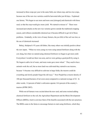 61
increased to three crops per year in the same field, one wheat crop, and two rice crops,
because one of the new rice varieties could be harvested after just 60 days. Explained
one farmer, “We began to use more and more urea [nitrogen] and chemicals with those
seed, so that the crop would give more yield. We started to misuse it.” There were
increased pest attacks on the new rice varieties grown outside the traditional cropping
season, and without considerable chemical use it became difficult to get rid of those
problems. Gradually, in the view of many farmers, the jan (life) of the soil was lost, as
the use of chemicals increased.
Balraj, Akalpreet’s 93 years old father, like many others was initially positive about
the new inputs. “When we were young we were using natural fertilizers along with the
cow dung, but when we started using chemical fertilizers we began to get more yield.
Everywhere I would see there was urea, and we were getting a good profit by using it.
We began to add a lot of water, and more water gave more wheat.” They used to have
animals work the soil, but as more land was cultivated they started to use tractors,
because “it became very difficult to cultivate in large fields, the tractors could do
everything and slowly people forgot the old ways.” Now Punjab has a tractor density of
106 (per thousand hectares of net sown area) compared to a national average of 22. In
other words; 1.8 percent of India’s cultivators operate 14.6 percent of the country’s
tractors (IFPRI 2007).
While not all farmers were excited about the new seed, and some resisted adding
chemical fertilizers to the soil, the Agriculture Department and the Block Development
Officers (BDOs), tried to convince them of the benefits associated with the new practices.
The BDOs came to the farms to encourage farmers to start using fertilizers, which they
 