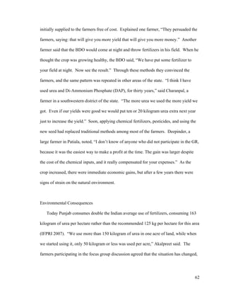 62
initially supplied to the farmers free of cost. Explained one farmer, “They persuaded the
farmers, saying: that will give you more yield that will give you more money.” Another
farmer said that the BDO would come at night and throw fertilizers in his field. When he
thought the crop was growing healthy, the BDO said, “We have put some fertilizer to
your field at night. Now see the result.” Through these methods they convinced the
farmers, and the same pattern was repeated in other areas of the state. “I think I have
used urea and Di-Ammonium Phosphate (DAP), for thirty years,” said Charanpal, a
farmer in a southwestern district of the state. “The more urea we used the more yield we
got. Even if our yields were good we would put ten or 20 kilogram urea extra next year
just to increase the yield.” Soon, applying chemical fertilizers, pesticides, and using the
new seed had replaced traditional methods among most of the farmers. Deepinder, a
large farmer in Patiala, noted, “I don’t know of anyone who did not participate in the GR,
because it was the easiest way to make a profit at the time. The gain was larger despite
the cost of the chemical inputs, and it really compensated for your expenses.” As the
crop increased, there were immediate economic gains, but after a few years there were
signs of strain on the natural environment.
Environmental Consequences
Today Punjab consumes double the Indian average use of fertilizers, consuming 163
kilogram of urea per hectare rather than the recommended 125 kg per hectare for this area
(IFPRI 2007). “We use more than 150 kilogram of urea in one acre of land, while when
we started using it, only 50 kilogram or less was used per acre,” Akalpreet said. The
farmers participating in the focus group discussion agreed that the situation has changed,
 