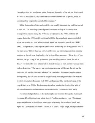 63
“nowadays there is a lot of strain on the fields and the quality of the soil has deteriorated.
We have to produce a lot, and we have to use chemical fertilizers to get two, three, or
sometimes four crops in the same field in one year.”
While the use of fertilizers and pesticides has steadily increased, the yield has started
to level off. The annual agricultural growth rate based mainly on rice and wheat,
averaged four percent during the 1970s and five percent in the 1980s. It fell to 2.6
percent during the 1990s, and from the early 2000s, the agricultural sector growth fell
below one percent per year, while the crops sector had a negative growth rate (IFPRI
2007). Akalpreet said, “The capacity of the soil is decreasing, and every year we have to
put more urea.” Before they had a lot of earthworms and microorganisms that provided
nutrients to the soil, now they hardly exist in the soil here anymore. “These days, if you
add urea you get a crop, if not, you cannot grow anything on these farms; the soil is
dead.” The pesticides have taken a toll on friendly insects as well, and have caused many
birds to disappear. “The way we are growing our crop we will deplete the soil and the
earth, and it is bad for everybody’s health,” he concluded. The mono cropping pattern
distinguishing the GR have resulted in a significantly reduced genetic base for crop and
livestock production (Knudsen, et al. 2005), and decreased the nutritional value of the
crop (Kataki, et al. 2001). The intensive rice-wheat rotation has deprived the soils of
micronutrients and contributed to the soil’s deficiencies (Aulakh and Bahl 2001).
The intensified production is also polluting the environment through the burning of
rice straw (23 million tons) and wheat straw (17 million tons) every year. This causes
severe air pollution in the affected areas, especially during the months of March and
April, and October and November (Tiwana, et al. 2007). Jaspal Singh, an organic farmer
 