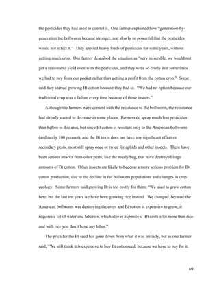 69
the pesticides they had used to control it. One farmer explained how “generation-by-
generation the bollworm became stronger, and slowly so powerful that the pesticides
would not affect it.” They applied heavy loads of pesticides for some years, without
getting much crop. One farmer described the situation as “very miserable, we would not
get a reasonable yield even with the pesticides, and they were so costly that sometimes
we had to pay from our pocket rather than getting a profit from the cotton crop.” Some
said they started growing Bt cotton because they had to. “We had no option because our
traditional crop was a failure every time because of those insects.”
Although the farmers were content with the resistance to the bollworm, the resistance
had already started to decrease in some places. Farmers do spray much less pesticides
than before in this area, but since Bt cotton is resistant only to the American bollworm
(and rarely 100 percent), and the Bt toxin does not have any significant effect on
secondary pests, most still spray once or twice for aphids and other insects. There have
been serious attacks from other pests, like the mealy bug, that have destroyed large
amounts of Bt cotton. Other insects are likely to become a more serious problem for Bt
cotton production, due to the decline in the bollworm populations and changes in crop
ecology. Some farmers said growing Bt is too costly for them; “We used to grow cotton
here, but the last ten years we have been growing rice instead. We changed, because the
American bollworm was destroying the crop, and Bt cotton is expensive to grow; it
requires a lot of water and laborers, which also is expensive. Bt costs a lot more than rice
and with rice you don’t have any labor.”
The price for the Bt seed has gone down from what it was initially, but as one farmer
said, “We still think it is expensive to buy Bt cottonseed, because we have to pay for it.
 