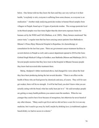 74
below. One farmer told me they know the facts and they can very well see it in their
health, “everybody is sick, everyone is suffering from some disease, so everyone is on
medication.” Another study analyzing pesticide residue in human blood samples from
villagers in Punjab, found up to 12 types of pesticide residue. The average pesticide level
in the blood samples was four times higher than the short-term exposure limits for
humans set by the WHO and FAO (Mathure, et al. 2005). Many farmers mentioned “the
cancer train,” a regular train that has been carrying cancer patients from Bathinda to
Bikaner’s Prince Bijoy Memorial Hospital in Rajasthan, for chemotherapy or
consultation for the last four years. There are government cancer treatment facilities in
several districts in Punjab as well, and a cancer department opened in 2010 at the Guru
Gobind Singh Medical College in Faridkot, near Bathinda (Menon and Mukherjee 2011).
Several people mention that they have trust in that hospital in Bikaner because people
they know had recovered after treatment there.
Balraj, Akalpreet’s father mentioned above, had changed his views about the food
they have been producing during the last several decades: “There is an effect on the
health of those who eat food grown by chemicals and urea, of course. They will for sure
get weaker; there will be no strength. It will be bad food, you don’t know what you are
actually eating with the bread, what has really been put in it.” He said nowadays people
are getting so many health problems you cannot count the numbers. When he was
younger they used to have fever because of mosquitoes, but otherwise he never heard of
any other disease. “Many used to get fever and we did not have a cure for it or use any
medicine, but it used to go away by itself, maybe by drinking lassi, (a traditional yoghurt-
based drink), we had no access to a doctor.”
 