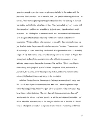 77
sometimes a mask, protecting clothes, or gloves are included in the package with the
pesticides, then I use those. If it is not there, then I just spray without any protection,” he
told me. Once he was spraying and the pesticide container he was carrying on his back
was leaking and he felt the aftereffects of that. “My eyes swelled, my body became stiff;
the whole night I could not get up and I was feeling drowsy. Later I got better, and I
recovered.” He said he plans to continue with his work because this is what he can do.
Even if negative health effects are clearly visible, some farmers still expressed
uncertainty. “We do not know what harm may be caused by these chemical sprays, we
just do whatever the Department of Agriculture suggests,” one said. This statement could
be an example of “toxic uncertainty” as discussed by Auyero and Swistun (2009) and by
Singer (2011). In these two cases, as well as among some of the farmers in Punjab, there
is uncertainty and confusion among the ones who suffer the consequences of toxic
pollution concerning the facts and seriousness of the problem. This is caused by the
contradicting messages given by state officials, companies, health professionals or
journalists, for example, about the dangers of pollution, and their explanation of the
origin of the health problems experienced by the population.
All of the farmers from the focus group in Patiala grew conventionally, using urea
and DAP as well as pesticides and herbicides. One said, “When we go to the shops
where they sell pesticides, the shopkeepers tell us to use more pesticides because they
have their own benefits in this. The more they sell the more commission they get.”
Another said that it is not very labor intensive to add the pesticides and herbicides, “but I
mixed herbicides with urea or DAP, and then just scattered that in the field, so I would
have no other plants or weeds.” Many times it is the farmers’ own mixing of different
 