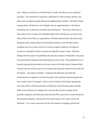 81
years. Maybe we also have to wait that long,” he said, “but these are very important
questions.” He continued by saying how unfortunate it is that scientists, doctors, and
others who can help the people affected are frightened and withdraw. But Kheti Virasat
is going ahead, and there are a lot of people who are supporting them, in the lawyer
community also, so they have not had to pay anything yet. “One lawyer who knew us
from earlier who is working in the Mumbai High Court is dealing our case free of cost.
When I had to travel there, an organization in Mumbai sponsored my trip and my stay.”
Punjab provides a large market for the pesticide companies, and Surinder said the
companies fear loss in sales, and do not want any negative publicity, providing an
incentive to stop Kheti Virasat’s activities by filing these types of cases. When the
findings from the study were published, the pesticide companies formed their own group
for protecting their products and countering the results, he said. They published a lot of
research arguing that pesticides do not cause cancer or the other types of diseases Kheti
Virasat observed, and they spent a lot of money delivering this material to the media and
the farmers. According to Surinder, “companies like Monsanto and other big
multinationals are supportive of such universities who teach their chemical agenda and
they wouldn’t like if it changed”, which is why, he believes, the Punjab Agricultural
University (PAU), and the government of Punjab are not promoting organic farming.
While some scientists are working at the university they are also working for the
pesticide companies, and when they retire from the PAU, they move to work directly for
the pesticide companies. Recently the PAU hired a person who used to work with
Monsanto. “It’s a close connection, but now the situation is changing, and also the
 