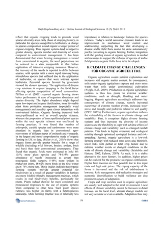 Rajib Roychowdhury et al. / OnLine Journal of Biological Sciences 13 (2): 50-65, 2013
59SciencePublications OJBS
reflect that organic cropping tends to promote weed
species diversity at an early phase of cropping history, in
particular for species susceptible to herbicides. A change
in species composition would require a longer period of
organic cropping. Thus organic systems tend to support a
greater density, species number and diversity of weeds
compared to conventional management. It has been
demonstrated that when farming management is turned
from conventional to organic, the weed populations can
be restored to a state comparable to that before
application of intensive cropping measures. However,
the recovery of the weeds is reported to differ between
species, with species with a more rapid recovery being
nitrophilous species that suffered due to the application
of herbicides, or species that were tolerant against
herbicides. Perennial species favored by grasslands
showed the slowest recovery. The application of diverse
crop rotations in organic cropping is the focal factor
affecting species composition of weed communities.
Pfiffner et al. (2001) reported organic farming shows
better performance in case of organism abundance and
species diversity. The higher abundance might depend
upon low-input and organic fertilization, more favorable
plant biota protection management (especially weed
management) and possibly upon closer interaction with
semi-natural habitats. Organic farming increased both
insect-pollinated as well as overall species richness,
whereas the proportion of insect-pollinated plant species
within the total species richness was unaffected by
farming practices. It was found that number of
arthropods, carabid species and earthworms were more
abundant in organic than in conventional agro-
ecosystems of different types of orchards and vineyards.
In the largest and most comprehensive study of organic
farming in UK to date, (Fuller et al., 2005) shows that
organic farms provide greater benefits for a range of
wildlife (including wild flowers, beetles, spiders, birds
and bats) than their conventional counterparts. They
found that organic fields were estimated to hold 68-
105% more plant species and 74-153% greater
abundance of weeds (measured as cover) than
nonorganic fields support, 5-48% more spiders in
preharvest crops, 16-62% more birds in the first winter
and 6-75% more bats. These studies indicate that organic
farming systems provide greater potential for
biodiversity as a result of greater variability in habitats
and more wildlife-friendly management practices, which
results in real biodiversity benefits, particularly for
plants. Plants indeed showed far more consistent and
pronounced responses to the use of organic systems
when compared to other taxa. Such plant species
richness was higher on farms with a heterogeneous
landscape, while farming practice was of relatively less
importance in relation to landscape features for species
richness. Today’s world economic pressure leads to an
improvement in mechanical weed control and
undersowing, supporting the fact that developing a
diverse arable field flora cannot be done automatically
just by converting to organic farming. Rather, integration
with the guiding vision of organic agriculture is needed
and measures to support the richness of species of arable
field plants in organic fields have to be developed.
8. CLIMATE CHANGE CHALLENGES
FOR ORGANIC AGRICULTURE
Organic agriculture avoids nutrient exploitation and
increases soil organic matter content. In consequence,
soils under organic agriculture capture and store more
water than soils under conventional cultivation
(Niggli et al., 2009). Production in organic agriculture
systems is thus less prone to extreme weather
conditions, such as drought, flooding and water
logging. Organic agriculture accordingly addresses key
consequences of climate change, namely increased
occurrence of extreme weather events, increased water
stress and drought and problems related to soil quality
(IPCC, 2007a). Furthermore, organic agriculture reduces
the vulnerability of the farmers to climate change and
variability. First, it comprises highly diverse farming
systems and thus increases the diversity of income
sources and the flexibility to cope with adverse effects of
climate change and variability, such as changed rainfall
patterns. This leads to higher economic and ecological
stability through optimized ecological balance and risk-
spreading. Second, organic agriculture is a low-risk
farming strategy with reduced input costs and, therefore,
lower risks with partial or total crop failure due to
extreme weather events or changed conditions in the
wake of climate change and variability (Scialabba and
Hattam, 2002; Eyhorn, 2007). As such, it is a viable
alternative for poor farmers. In addition, higher prices
can be realized for the products via organic certification.
Higher farm incomes are thus possible due to low input
costs and high sale prices. The coping capacity of the
farms is increased and the risk of indebtedness is
lowered. Risk management, risk-reduction strategies and
economic diversification to build resilience are also
prominent aspects of adaptation.
Crops and crop varieties used in organic agriculture
are usually well adapted to the local environment. Local
effects of climate variability cannot be foreseen in detail
because, on the local level, climate change models are
not very accurate or even available. Adaptation thus may
 