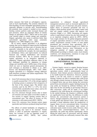 Rajib Roychowdhury et al. / OnLine Journal of Biological Sciences 13 (2): 50-65, 2013
60SciencePublications OJBS
utilize measures that build on self-adaptive capacity,
such as local crop-breeding. The systemic character (on
farm breeding,) of such sustainable agricultural system is
especially adequate to provide such. Notwithstanding
this potential, more research is needed on how organic
farming systems perform under increased disease and
pest pressures, which are important effects of climate
change on agriculture (IPCC, 2007a) and on how local
crop varieties adapt to climate change and variability.
Organic agriculture also seems to perform better than
conventional agriculture under water constraints
(Hepperly et al., 2006; Badgley et al., 2007).
By its nature, organic agriculture is an adaptation
strategy that can be targeted at improving the livelihoods
of rural populations and those part of societies that are
especially vulnerable to the adverse effects of climate
change and variability-for example, the rural population
in sub-Saharan Africa; and improvements via reduced
financial risk, reduced indebtedness and increased
diversity (Eyhorn, 2007). By its systemic character,
organic agriculture is an integrative approach to
adaptation. Organic agriculture addresses many of the
key challenges identified for adaptation to climate
change and variability and it fulfills many of the criteria,
which are seen as important general prerequisites for
such strategies as described in (Slater et al., 2007;
Prowse and Braunholtz-Speight, 2007; FAO, 2008).
Organic agriculture as a mitigation strategy addresses
both emissions avoidance and carbon sequestration. The
first is achieved through:
• lower N2O emissions (due to lower nitrogen input)-it
is usually assumed that 1-2% of the nitrogen applied
to farming systems is emitted as N2O, irrespective of
the form of the nitrogen input. The default value
currently used by the IPCC is 1.25%, but newer
research finds considerably lower values, such as for
semi-arid areas (Barton et al., 2008)
• less CO2 emissions through erosion (due to better
soil structure and more plant cover)-there usually is
less erosion in organic farming systems than in
conventional ones. The effect of erosion on CO2
emissions is still controversial (IPCC, 2007b)
• lower CO2 emissions from farming system inputs
(pesticides and fertilizers produced using fossil fuel)
The effects of animal husbandry on mitigation in
organic farming also need to be assessed. Animal
manure is often of particular importance to organic
farms, but livestock is also an important source of
greenhouse gases (IPCC, 2007b). Soil carbon
sequestration is enhanced through agricultural
management practices (such as increased application of
organic manures, use of intercrops and green manures,
higher shares of perennial grasslands and trees or
hedges), which promote greater soil organic matter (and
thus soil organic carbon) content and improve soil
structure (Niggli et al., 2009). Increasing soil organic
carbon in agricultural systems has also been pointed out
as an important mitigation option by (IPCC, 2007b).
Very rough estimates for the global mitigation potential
of organic agriculture amount to 3.5-4.8 Gt CO2 from
carbon sequestration (around 55-80% of total global
greenhouse gas emissions from agriculture) and a
reduction of N2O by two-thirds (Niggli et al., 2009). For
sound estimates, however, more information on the
mitigation potential of organic agriculture- duly
differentiated according to climatic zones, local climatic
conditions, soil characteristics, variations in crops and
cultivation practices-is still needed.
9. TRANSITION FROM
CONVENTIONAL TO ORGANIC
FARMING
Farmers largely convert to organic farming because
of the uneasiness experienced with the existing
agriculture system, which is predominantly based on
chemicals. Some farmers perceive chemical agriculture
to be health hazard for themselves. However, personal
health is not the only reason to convert to organic
farming. Farmers are able to maintain their yield levels
only through a drastic increase in chemical inputs. Yields
in irrigated farms may go down during the conversion
period from conventional to organic farming because the
crop yields are boosted by artificial fertilizers and it
takes time for the soil fertility to get boosted. However,
after conversion, yields will be equal, if not higher
compared to the yield during the conventional farming.
In the rainfed farming, the situation is different; yields
are significantly lower and thus, the difference in yields
between the conventional and conversion period is
narrow. Though comparative yield studies are only a few
at both global and national levels, certain studies have
provided a broad indication about the productivity of
organic farms vis-à-vis conventional farms. Conversion
from the traditional low-external input system of
cultivation rarely results in lower yields. However, when
switching from external-input-intensive forms of
agriculture, the yields may decline significantly, atleast
during the initial years of conversion, until the natural
soil tilth and fertility are sufficiently restored. But, after
 