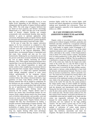 Rajib Roychowdhury et al. / OnLine Journal of Biological Sciences 13 (2): 50-65, 2013
61SciencePublications OJBS
that, they may stabilize at comparably, lower or even
higher levels, depending on the efficiency of organic
management and the quality of organic fertilizers applied
(Das, 2007). The wide range of organic fertilizers that
are based on local resources and farmers’ knowledge
(Butterworth et al., 2003) will take care of the manorial
needs of farmers. Organic farming can compete
economically with conventional farming when specific
attention is given to optimum approaches while
conversion. Information needs of organic farmers should
be surveyed and information delivery systems should be
tailored to meet those needs (Cacek and Linda, 1986).
In the case of crops like rice, organic cultivation
appears to be less economical as compared to other
crops. However there is more scope for minimizing the
economic cost and environmental loss, under organic
farming system in the long-run (Rajendran, 2002).
Besides these, environmental balance is maintained such
that crops, trees, animals and man can live more
harmoniously. Reducing the use of pesticide can provide
the growers with direct economic benefits by decreasing
the cost of inputs, thereby increasing net returns
(Brenner, 1991). Most organic farming practitioners have
reported that it was not the premium price of the organic
produce but the reduced expenditure on inputs and
similar yields to their neighboring conventional farmers
that motivated them towards organic farming (Sharma,
2005). Mader et al. (2002) have reported sustainable
yields (though marginally reduced in some years)
without agrochemicals in the temperate climatic
conditions. On the other extreme, most agricultural
scientists believe that without chemical fertilizers, large
quantities of Farm Yard Manure (FYM) and other
biomass material that will be needed to compensate for
the fertilizers are also available. They believe that there
are several crops that cannot produce high yields without
the use of agrochemicals, fertilizers in particular and
therefore, practicing organic farming means food
insecurity for the country. Organic farmers need to
borrow less money than conventional farmers for two
reasons; firstly, organic farmers need to buy fewer inputs
such as fertilizer and pesticides; and secondly, costs and
income are more evenly distributed throughout the year
on diversified organic farms. Organic farmers, however
complain that they face discrimination by lenders, a
possible economic disadvantage of organic farming. This
problem is more perceived than real. Income and
profitability of organic farms is equal or higher when
compared to conventional and traditional farm. In the
long run, organic farming offers more advantages
compared to conventional farming, because it not only
promises higher yields but also ensures higher yield
security and reduces dependence on external inputs, thus
making poor households less crisis-prone. These are
weighty arguments, especially in the marginal locations
(Julia et al., 2008).
10. CASE STUDIES ON COTTON
(GOSSYPIUM HIRSUTUM) and SOME
LEGUMES
Organic cotton or eco-cotton or green cotton is the
cotton grown without inorganic fertilizers, pesticides and
defoliants and duly certified by a recognized certifying
organization. India has tremendous potential to emerge
as a world leader in organic cotton (Venugopal et al.,
1997). Indian cotton textile industry is one of the oldest
organized enterprises and is supported by supply of raw
cotton cultivated in the country. Cotton based products
come to about 35% of the country’s exports. The present
level of cotton productivity is only about 300 kg lint/ha
against a world average of 600 kg. The low productivity
is attributed to a large area under rain-fed farming-almost
65% of the cotton area. India has the largest area under
cotton in the world, but it is only the third in terms of
production. The productivity is low even after 75% of
the cotton area is covered by the high yielding varieties.
India needs to increase cotton production to meet both
the domestic and international demand. This has to come
from an increase in productivity, which is presently very
low. The reason for low productivity among others is the
diseases/pest attacks on the crop as a result of the
conversion of the traditional varieties to the high yielding
ones. India is the only producer of all the four species of
cotton in the world. Not only this, the country produces
the widest quality range of cotton suitable for spinning
6’s to 12’s count yarn which can meet the demand from
both the domestic and international textile industries.
During the first half of the last century, the country grew
only the desi cotton and the American variety accounted
for a small area only. The desi variety yields are low, but
they require lesser moisture, resist pests and diseases to a
considerable extent and are suitable in dry lands and this
cotton was organically cultivated. The increasing
demand for cotton pushed out the desi cotton from
cultivation and was replaced by the high yielding
varieties. The desi cotton is grown only on 25% of the
total area under cotton at present. The conventional
method of cultivation of cotton needs intensive
production technologies requiring very high levels of
inputs like fertilizers, insecticides and water for
irrigation. The inputs are often excessively used causing
 