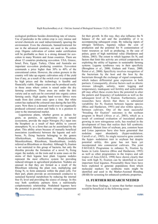 Rajib Roychowdhury et al. / OnLine Journal of Biological Sciences 13 (2): 50-65, 2013
62SciencePublications OJBS
ecological problems besides diminishing rate of returns.
Use of pesticides in the cotton crop is very intense and
several chemicals are used indiscriminately ignoring the
environment. Even the chemicals, banned/restricted for
use in the advanced countries, are used in the cotton
crop. Organic cultivation of cotton under certification
will be profitable as there is a strong demand for eco-
cotton in many Western and Asian countries. There are
about 12 countries producing eco-cotton. USA, Greece,
Israel, Peru, Egypt, Turkey, China and Australia are
important eco-cotton producing countries. Eco-cotton
commands a price higher than 30% to 40% of the
conventional cotton. However, the cotton growers in the
country will take up organic cultivation only if the yield
loss if any, as a result of the switch over is compensated
by high prices and the technology is feasible and
financially viable. Organic cotton can be produced easily
in those areas where cotton is raised under the dry
farming conditions. These areas are under the desi
variety and as such can be converted into organic cotton
farming easily. High quality hand woven fabrics were
made from desi cotton once upon a time. But white
cotton has replaced the coloured ones during the last fifty
years. Now there is a demand world over for organically
produced coloured cotton and India is in a position to
cater to the international market.
Leguminous plants, whether grown as pulses for
grain, as pastures, in agroforestry or in natural
ecosystems, provide the major Nitrogen (N2) input into
the biosphere as a result of their ability to convert
atmospheric N2 to a form that can be assimilated by the
plant. This ability arises because of mutually beneficial
association (symbiosis) between the legume and soil-
borne, N2 fixing bacteria belonging to the genera
Allorhizobium, Azorhizobium, Bradyrhizobium,
Mesorhizobium, Rhizobium, Sinorhizobium, (widely
referred as Rhizobium or rhizobia). Although N2 fixation
is not restricted to this group of bacteria, but only the
rhizobia provoke the formation of a novel N2 fixing
organ: the nodule, on the roots and in some cases on the
stems of their legume host plant. Legume nodules
represent the most effective system for providing
reduced nitrogen in agricultural production. Nodules are
unusual in that they are formed as a result of the
Rhizobium infecting the plant root, multiplying and
fixing N2 to form ammonia within the plant cells. For
their part, plants provide an environment conducive to
sustained bacterial metabolism by reducing the internal
free O2 level and providing the source of energy. In this
way both symbiotic partners form a nutritionally
complementary relationship. Nodulated legumes have
the potential to provide the entire nitrogen requirement
for their growth. In this way, they also influence the N
balance of the soil and the availability of it to
accompanying subsequent crops. By reducing inputs of
nitrogen fertilizers, legumes reduce the cost of
production and the potential for N contamination of
water resources as well as producing, in the case of
pulses, grain of high nutritional value (Hardarson and
Atkins, 2003). The extent to which legumes fix N2 and
factors that limit this activity are critical components in
exploiting the utility of legumes in sustainable farming
systems. Legume symbioses vary in their specificity
(Broughton et al., 2000; Graham and Vance, 2000;
Perret et al., 2000). Specificity involves recognition of
the bacterium by the host and the host by the
bacterium through the exchange of signal compounds,
which induce differential gene expression in both
partners. Consequently, diverse factors such as abiotic
stresses (drought, salinity, water logging and
temperature), inadequate soil fertility and unfavorable
pH may affect these events have the potential to alter
the pattern and frequency of nodulation as well as the
subsequent level of N2 fixation. Furthermore, joint
researches have shown that there is substantial
variability for N2 fixation between legume species
(Bliss and Hardarson, 1993) and also within species,
between cultivars. One of the most successful
“breeding for fixation” outcomes is the soybean
program in Brazil (Alves et al., 2003), which as a
result of continual evaluation of inoculated plants
growing in now nitrogenous soils, has resulted in the
development of lines that realize their full symbiotic
potential. Mutant lines of soybean, pea, common bean
and Lotus japonicus have also been generated that
nodulate super abundantly (hyper-nodulation;
Carroll et al., 1985). As single recessive gene controls
the hyper- nodulation trait in soybean but despite
potential utility, this gene has not been yet
incorporated into commercial cultivars. The joint
FAO/IAEA Programme to enhance N2 fixation by
beans in Latin America (Bliss and Hardarson, 1993)
as well as other programmes in the tropics and sub
tropics of Asia (IAEA, 1998) have shown clearly that
line with high N2 fixation can be identified in most
important food legumes. Presumably these lines have
been exploited to generate populations from which
molecular markers for symbiotic traits might be
identified and used in the Marker-Assisted Breeding
(MAB) for screening for enhanced symbiotic properties.
11. FURTHER RESEARCH NEEDED
From these findings, it seems that further research
would be beneficial in the following areas:
 