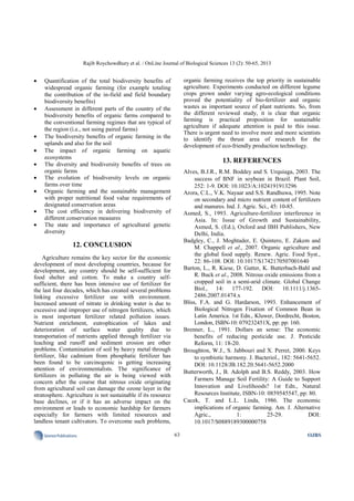 Rajib Roychowdhury et al. / OnLine Journal of Biological Sciences 13 (2): 50-65, 2013
63SciencePublications OJBS
• Quantification of the total biodiversity benefits of
widespread organic farming (for example totaling
the contribution of the in-field and field boundary
biodiversity benefits)
• Assessment in different parts of the country of the
biodiversity benefits of organic farms compared to
the conventional farming regimes that are typical of
the region (i.e., not using paired farms)
• The biodiversity benefits of organic farming in the
uplands and also for the soil
• The impact of organic farming on aquatic
ecosystems
• The diversity and biodiversity benefits of trees on
organic farms
• The evolution of biodiversity levels on organic
farms over time
• Organic farming and the sustainable management
with proper nutritional food value requirements of
designated conservation areas
• The cost efficiency in delivering biodiversity of
different conservation measures
• The state and importance of agricultural genetic
diversity
12. CONCLUSION
Agriculture remains the key sector for the economic
development of most developing countries, because for
development, any country should be self-sufficient for
food shelter and cotton. To make a country self-
sufficient, there has been intensive use of fertilizer for
the last four decades, which has created several problems
linking excessive fertilizer use with environment.
Increased amount of nitrate in drinking water is due to
excessive and improper use of nitrogen fertilizers, which
is most important fertilizer related pollution issues.
Nutrient enrichment, eutrophication of lakes and
deterioration of surface water quality due to
transportation of nutrients applied through fertilizer via
leaching and runoff and sediment erosion are other
problems. Contamination of soil by heavy metal through
fertilizer, like cadmium from phosphatic fertilizer has
been found to be carcinogenic is getting increasing
attention of environmentalists. The significance of
fertilizers in polluting the air is being viewed with
concern after the course that nitrous oxide originating
from agricultural soil can damage the ozone layer in the
stratosphere. Agriculture is not sustainable if its resource
base declines, or if it has an adverse impact on the
environment or leads to economic hardship for farmers
especially for farmers with limited resources and
landless tenant cultivators. To overcome such problems,
organic farming receives the top priority in sustainable
agriculture. Experiments conducted on different legume
crops grown under varying agro-ecological conditions
proved the potentiality of bio-fertilizer and organic
wastes as important source of plant nutrients. So, from
the different reviewed study, it is clear that organic
farming is practical proposition for sustainable
agriculture if adequate attention is paid to this issue.
There is urgent need to involve more and more scientists
to identify the thrust area of research for the
development of eco-friendly production technology.
13. REFERENCES
Alves, B.J.R., R.M. Boddey and S. Urquiaga, 2003. The
success of BNF in soybean in Brazil. Plant Soil,
252: 1-9. DOI: 10.1023/A:1024191913296
Arora, C.L., V.K. Nayaar and S.S. Randhuwa, 1995. Note
on secondary and micro nutrient content of fertilizers
and manures. Ind. J. Agric. Sci., 45: 10-85.
Asmed, S., 1993. Agriculture-fertilizer interference in
Asia. In: Issue of Growth and Sustainability,
Asmed, S. (Ed.), Oxford and IBH Publishers, New
Delhi, India.
Badgley, C., J. Moghtader, E. Quintero, E. Zakem and
M. Chappell et al., 2007. Organic agriculture and
the global food supply. Renew. Agric. Food Syst.,
22: 86-108. DOI: 10.1017/S1742170507001640
Barton, L., R. Kiese, D. Gatter, K. Butterbach-Bahl and
R. Buck et al., 2008. Nitrous oxide emissions from a
cropped soil in a semi-arid climate. Global Change
Biol., 14: 177-192. DOI: 10.1111/j.1365-
2486.2007.01474.x
Bliss, F.A. and G. Hardarson, 1993. Enhancement of
Biological Nitrogen Fixation of Common Bean in
Latin America. 1st Edn., Kluwer, Dordrecht, Boston,
London, ISBN-10: 079232451X, pp: pp: 160.
Brenner, L., 1991. Dollars an sense: The economic
benefits of reducing pesticide use. J. Pesticide
Reform, 11: 18-20.
Broughton, W.J., S. Jabbouri and X. Perret, 2000. Keys
to symbiotic harmony. J. Bacteriol., 182: 5641-5652.
DOI: 10.1128/JB.182.20.5641-5652.2000
Butterworth, J., B. Adolph and B.S. Reddy, 2003. How
Farmers Manage Soil Fertility: A Guide to Support
Innovation and Livelihoods? 1st Edn., Natural
Resources Institute, ISBN-10: 0859545547, pp: 80.
Cacek, T. and L.L. Linda, 1986. The economic
implications of organic farming. Am. J. Alternative
Agric., 1: 25-29. DOI:
10.1017/S0889189300000758
 