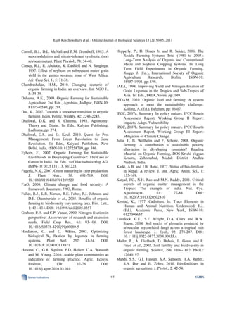 Rajib Roychowdhury et al. / OnLine Journal of Biological Sciences 13 (2): 50-65, 2013
64SciencePublications OJBS
Carroll, B.J., D.L. McNail and P.M. Grasshoff, 1985. A
supernodulation and nitrate-tolerant symbiotic (nts)
soybean mutant. Plant Physiol., 78: 34-40.
Carscy, R.J., R. Abaidoo, K. Dashiell and N. Sanginga,
1997. Effect of soybean on subsequent maize grain
yield in the guinea savanna zone of West Africa.
Afr. Crop Sci. J., 5: 31-38.
Chandrashekar, H.M., 2010. Changing scenario of
organic farming in India: an overview. Int. NGO J.,
5: 34-39.
Dahama, A.K., 2009. Organic Farming for Sustainable
Agriculture. 2nd Edn., Agrobios, Jodhpur, ISBN-10:
8177540580, pp: 288.
Das, K., 2007. Towards a smoother transition to organic
farming. Econ. Politic. Weekly, 42: 2243-2245.
Dhaliwal, D.K. and S. Cheema, 1993. Agronomy:
Theory and Digest. 1st Edn., Kalyani Publishing,
Ludhiana, pp: 274.
Dhaliwal, G.S. and O. Koul, 2010. Quest for Pest
Management: From Green Revolution to Gene
Revolution. 1st Edn., Kalyani Publishers, New
Delhi, India, ISBN-10: 8127258709, pp: 386.
Eyhorn, F., 2007. Organic Farming for Sustainable
Livelihoods in Developing Countries?: The Case of
Cotton in India. 1st Edn., vdf Hochschulverlag AG,
ISBN-10: 3728131113, pp: 223.
Fageria, N.K., 2007. Green manuring in crop production.
J. Plant Nutr., 30: 691-719. DOI:
10.1080/01904160701289529
FAO, 2008. Climate change and food security: A
framework document. FAO, Rome.
Fuller, R.J., L.R. Norton, R.E. Feber, P.J. Johnson and
D.E. Chamberlain et al., 2005. Benefits of organic
farming to biodiversity vary among taxa. Biol. Lett.,
1: 431-434. DOI: 10.1098/rsbl.2005.0357
Graham, P.H. and C.P. Vance, 2000. Nitrogen fixation in
perspective: An overview of research and extension
needs. Field Crop Res., 65: 93-106. DOI:
10.1016/S0378-4290(99)00080-5
Hardarson, G. and C. Atkins, 2003. Optimizing
biological N2 fixation by legumes in farming
systems. Plant Soil, 252: 41-54. DOI:
10.1023/A:1024103818971
Hawesa, C., G.R. Squirea, P.D. Hallett, C.A. Watsonb
and M. Young, 2010. Arable plant communities as
indicators of farming practice. Agric. Ecosys.
Environ., 138: 17-26. DOI:
10.1016/j.agee.2010.03.010
Hepperly, P., D. Douds Jr. and R. Seidel, 2006. The
Rodale Farming Systems Trial (1981 to 2005):
Long-Term Analysis of Organic and Conventional
Maize and Soybean Cropping Systems. In: Long
Term Field Experiments in Organic Farming,
Raupp, J. (Ed.), International Society of Organic
Agriculture Research, Berlin, ISBN-10:
3895745901, pp: 198.
IAEA, 1998. Improving Yield and Nitrogen Fixation of
Grain Legumes in the Tropics and Sub-Tropics of
Asia. 1st Edn., IAEA, Viena, pp: 149.
IFOAM, 2010. Organic food and farming: A system
approach to meet the sustainability challenge.
Kölling, A. (Ed.), Belgium, pp: 06-07.
IPCC, 2007a. Summary for policy makers. IPCC Fourth
Assessment Report, Working Group II Report:
Impacts, Adapt. Vulnerability.
IPCC, 2007b. Summary for policy makers. IPCC Fourth
Assessment Report, Working Group III Report:
Mitigation of Climate Change.
Julia, J., B. Willhelm and F. Schone, 2008. Organic
farming: A contribution to sustainable poverty
alleviation in developing countries? Reading
Material on Organic Farming, DDS-Krishi Vigyan
Kendra, Zaheerabad, Medak District Andhra
Pradesh, India.
Karki, A.B. and J.B. Baral, 1977. Status of bio-fertilizer
in Nepal: A review. J. Inst. Agric. Anim. Sci., 1:
155-169.
Katyal, J.C., N.H. Rao and M.N. Reddy, 2001. Critical
aspects of organic matter management in the
Tropics: The example of India. Nut. Cyc.
Agroecosyst., 61: 77-88. DOI:
10.1023/A:1013320502810
Kostial, K., 1977. Cadmium. In: Trace Elements in
Human and Animal Nutrition. Underwood, E.J.
(Ed.), Academic Press, New York, ISBN-10:
0127090657.
Lovelock, C.E., S.F. Wright, D.A. Clark and R.W.
Ruess, 2004. Soil stocks of glomalin produced by
arbuscular mycorrhizal fungi across a tropical rain
forest landscape. J. Ecol., 92: 278-287. DOI:
10.1111/j.0022-0477.2004.00855.x
Mader, P., A. Fliefback, D. Dubois, L. Gunst and P.
Fried et al., 2002. Soil fertility and biodiversity in
organic farming. Science, 296: 1694-1697. PMID:
12040197
Mahdi, S.S., G.I. Hassan, S.A. Samoon, H.A. Rather,
S.A. Dar and B. Zehra, 2010. Bio-fertilizers in
organic agriculture. J. Phytol., 2: 42-54.
 