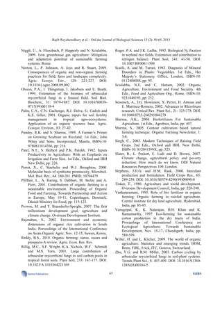 Rajib Roychowdhury et al. / OnLine Journal of Biological Sciences 13 (2): 50-65, 2013
65SciencePublications OJBS
Niggli, U., A. Fliessbach, P. Hepperly and N. Scialabba,
2009. Low greenhouse gas agriculture: Mitigation
and adaptation potential of sustainable farming
systems. Rome.
Norton, L., P. Johnson, A. Joys and R. Stuart, 2009.
Consequences of organic and non-organic farming
practices for field, farm and landscape complexity.
Agric. Ecosys. Env., 129: 221-227. DOI:
10.1016/j.agee.2008.09.002
Olsson, P.A., I. Thingstrup, I. Jakobsen and E. Baath,
1999. Estimation of the biomass of arbuscular
mycorrhizal fungi in a linseed field. Soil Biol.
Biochem., 31: 1879-1887. DOI: 10.1016/S0038-
0717(99)00119-4
Palm, C.A., C.N. Gachengo, R.J. Delve, G. Cadish and
K.E. Giller, 2001. Organic inputs for soil fertility
management in tropical agro-ecosystems:
Application of an organic resource base. Agric.
Ecosyst. Environ., 83: 27-42.
Pandey, R.K. and S. Sharma, 1989. A Farmer’s Primer
on Growing Soybean on Riceland. 1st Edn., John
Wiley and Sons, Incorporated, Manila, ISBN-10:
9780813814766, pp: 216.
Patel, N.T., S. Herbert and P.K. Parekh, 1982. Inputs
Productivity in Agriculture: With an Emphasis on
Irrigation and Farm Size. 1st Edn., Oxford and IBH
New Delhi, pp: 226.
Perret, X., C. Staehelin and W.J. Broughton, 2000.
Molecular basis of symbiotic promiscuity. Microbiol.
Mol. Biol. Rev., 64: 180-201. PMID: 10704479
Pfiffner, L., A. Haring, S. Dabbert, M. Stolze and A.
Piorr, 2001. Contributions of organic farming to a
sustainable environment. Proceeding of Organic
Food and Farming, Towards Partnership and Action
in Europe, May 10-11, Copenhagen, Denmark,
Dänish Ministry for Food, pp: 115-123.
Prowse, M. and T. Braunholtz-Speight, 2007. The first
millennium development goal, agriculture and
climate change. Overseas Development Institute.
Rajendran, S., 2002. Environment and economic
dimensions of organic rice cultivation in South
India. Porceedings of the International Conference
on Asian Organic Agric, Nov. 12-15, Suwan, Korea,
Reddy, B.S., 2010. Organic farming: status, issues and
prospects-A review. Agric. Econ. Res. Rev.
Rillig, M.C., S.F. Wright, K.A. Nichols, W.F. Schmidt
and M.S. Torn, 2001. Large contribution of
arbuscular mycorrhizal fungi to soil carbon pools in
tropical forest soils. Plant Soil, 233: 167-177. DOI:
10.1023/A:1010364221169
Roger, P.A. and J.K. Ladha, 1992. Biological N2 fixation
in wetland rice fields: Estimation and contribution to
nitrogen balance. Plant Soil, 141: 41-50. DOI:
10.1007/BF00011309
Scaife, A. and M. Turner, 1983. Diagnosis of Mineral
Disorders in Plants: Vegetables. 1st Edn., Her
Majesty’s Stationery Office, London, ISBN-10:
0112408044, pp: 95.
Scialabba, N.E. and C. Hattam, 2002. Organic
Agriculture, Environment and Food Security. 4th
Edn., Food and Agriculture Org., Rome, ISBN-10:
9251048193, pp: 252.
Sessitsch, A., J.G. Howieson, X. Perret, H. Antoun and
E. Martinez-Romero, 2002. Advances in Rhizobium
research. Critical Rev. Plant Sci., 21: 323-378. DOI:
10.1080/0735-260291044278
Sharma, A.K., 2004. Biofertilizers For Sustainable
Agriculture. 1st Edn., Agrobios, India, pp: 407.
Sharma, S., 2005. Contour cultivation based natural
farming technique. Organic Farming Newsletter, 1:
3-6.
Singh, C., 2003. Modern Techniques of Raising Field
Crops. 2nd Edn., Oxford and IBH, New Delhi,
ISBN-10: 812041599X, pp: 523.
Slater, R., L. Peskett, E. Ludi and D. Brown, 2007.
Climate change, agricultural policy and poverty
reduction: How much do we know. ODI Natural
Resources Perspectives 109, London.
Stephens, J.H.G. and H.M. Rask, 2000. Inoculant
production and formulation. Field Crops Res., 65:
249-258. DOI: 10.1016/S0378-4290(99)00090-8
Tinker, T., 1980. Agriculture and world development.
Overseas Development Council, India, pp: 228-240.
Venkataramani, 1995. Role of bio fertilizer in organic
farming: Organic farming in rainfed agriculture.
Central institute for dry land agriculture, Hyderabad,
India, pp: 85-95.
Venugopal, K., K. Natarajan, H.H. Khan and K.
Ramamurthy, 1997. Eco-farming for sustainable
cotton production in the dry tracts of India.
Proceedings of International Conference on
Ecological Agriculture: Towards Sustainable
Development, Nov. 15-17, Chandigarh, India, pp:
589-599.
Willer, H. and L. Klicher, 2009. The world of organic
agriculture: Statistics and emerging trends. IfOM,
Bonn, FiBL, Frick, ITC, Geneva, Switzerland.
Zhu, Y.G. and R.M. Miller, 2003. Carbon cycling by
arbuscular mycorrhizal fungi in soil-plant systems.
Trends Plant Sci., 8: 407-409. DOI: 10.1016/S1360-
1385(03)00184-5
 