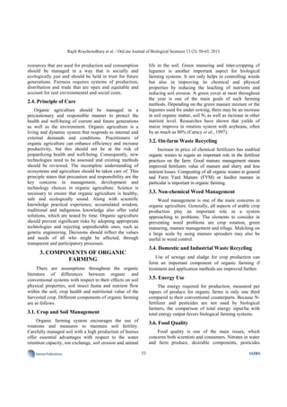 Rajib Roychowdhury et al. / OnLine Journal of Biological Sciences 13 (2): 50-65, 2013
53SciencePublications OJBS
resources that are used for production and consumption
should be managed in a way that is socially and
ecologically just and should be held in trust for future
generations. Fairness requires systems of production,
distribution and trade that are open and equitable and
account for real environmental and social costs.
2.4. Principle of Care
Organic agriculture should be managed in a
precautionary and responsible manner to protect the
health and well-being of current and future generations
as well as the environment. Organic agriculture is a
living and dynamic system that responds to internal and
external demands and conditions. Practitioners of
organic agriculture can enhance efficiency and increase
productivity, but this should not be at the risk of
jeopardizing health and well-being. Consequently, new
technologies need to be assessed and existing methods
should be reviewed. The incomplete understanding of
ecosystems and agriculture should be taken care of. This
principle states that precaution and responsibility are the
key concerns in management, development and
technology choices in organic agriculture. Science is
necessary to ensure that organic agriculture is healthy,
safe and ecologically sound. Along with scientific
knowledge practical experience, accumulated wisdom,
traditional and indigenous knowledge also offer valid
solutions, which are tested by time. Organic agriculture
should prevent significant risks by adopting appropriate
technologies and rejecting unpredictable ones, such as
genetic engineering. Decisions should reflect the values
and needs of all who might be affected, through
transparent and participatory processes.
3. COMPONENTS OF ORGANIC
FARMING
There are assumptions throughout the organic
literature of differences between organic and
conventional systems with respect to their effects on soil
physical properties, soil insect fauna and nutrient flow
within the soil, crop health and nutritional value of the
harvested crop. Different components of organic farming
are as follows.
3.1. Crop and Soil Management
Organic farming system encourages the use of
rotations and measures to maintain soil fertility.
Carefully managed soil with a high production of humus
offer essential advantages with respect to the water
retention capacity, ion exchange, soil erosion and animal
life in the soil. Green manuring and inter-cropping of
legumes is another important aspect for biological
farming systems. It not only helps in controlling weeds
but also in improving its chemical and physical
properties by reducing the leaching of nutrients and
reducing soil erosion. A green cover at most throughout
the year is one of the main goals of such farming
methods. Depending on the green manure mixture or the
legumes used for under sowing, there may be an increase
in soil organic matter, soil N2 as well as increase in other
nutrient level. Researches have shown that yields of
maize improve in rotation system with soybeans, often
by as much as 80% (Carscy et al., 1997).
3.2. On-farm Waste Recycling
Increase in price of chemical fertilizers has enabled
organic wastes to regain an important role in the fertilizer
practices on the farm. Good manure management means
improved fertilizers value of manure and slurry and less
nutrient losses. Composting of all organic wastes in general
and Farm Yard Manure (FYM) or feedlot manure in
particular is important in organic farming.
3.3. Non-chemical Weed Management
Weed management is one of the main concerns in
organic agriculture. Generally, all aspects of arable crop
production play an important role in a system
approaching to problems. The elements to consider in
preventing weed problems are crop rotation, green
manuring, manure management and tillage. Mulching on
a large scale by using manure spreaders may also be
useful in weed control.
3.4. Domestic and Industrial Waste Recycling
Use of sewage and sludge for crop production can
form an important component of organic farming if
treatment and application methods are improved further.
3.5. Energy Use
The energy required for production, measured per
rupees of produce for organic farms is only one third
compared to their conventional counterparts. Because N-
fertilizer and pesticides are not used by biological
farmers, the comparison of total energy input/ha with
total energy output favors biological farming systems.
3.6. Food Quality
Food quality is one of the main issues, which
concerns both scientists and consumers. Nitrates in water
and farm produce, desirable components, pesticides
 