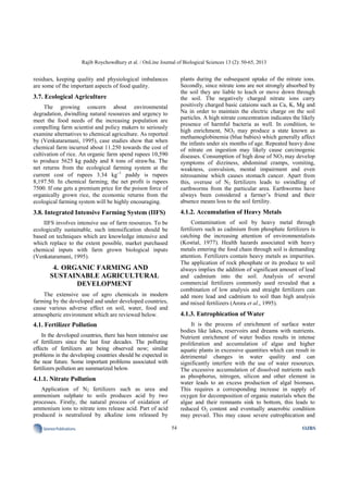 Rajib Roychowdhury et al. / OnLine Journal of Biological Sciences 13 (2): 50-65, 2013
54SciencePublications OJBS
residues, keeping quality and physiological imbalances
are some of the important aspects of food quality.
3.7. Ecological Agriculture
The growing concern about environmental
degradation, dwindling natural resources and urgency to
meet the food needs of the increasing population are
compelling farm scientist and policy makers to seriously
examine alternatives to chemical agriculture. As reported
by (Venkataramani, 1995), case studies show that when
chemical farm incurred about 11.250 towards the cost of
cultivation of rice. An organic farm spend rupees 10,590
to produce 5625 kg paddy and 8 tons of straw/ha. The
net returns from the ecological farming system at the
current cost of rupees 3.34 kg−1
paddy is rupees
8,197.50. In chemical farming, the net profit is rupees
7500. If one gets a premium price for the poison force of
organically grown rice, the economic returns from the
ecological farming system will be highly encouraging.
3.8. Integrated Intensive Farming System (IIFS)
IIFS involves intensive use of farm resources. To be
ecologically sustainable, such intensification should be
based on techniques which are knowledge intensive and
which replace to the extent possible, market purchased
chemical inputs with farm grown biological inputs
(Venkataramani, 1995).
4. ORGANIC FARMING AND
SUSTAINABLE AGRICULTURAL
DEVELOPMENT
The extensive use of agro chemicals in modern
farming by the developed and under developed countries,
cause various adverse effect on soil, water, food and
atmospheric environment which are reviewed below.
4.1. Fertilizer Pollution
In the developed countries, there has been intensive use
of fertilizers since the last four decades. The polluting
effects of fertilizers are being observed now; similar
problems in the developing countries should be expected in
the near future. Some important problems associated with
fertilizers pollution are summarized below.
4.1.1. Nitrate Pollution
Application of N2 fertilizers such as urea and
ammonium sulphate to soils produces acid by two
processes. Firstly, the natural process of oxidation of
ammonium ions to nitrate ions release acid. Part of acid
produced is neutralized by alkaline ions released by
plants during the subsequent uptake of the nitrate ions.
Secondly, since nitrate ions are not strongly absorbed by
the soil they are liable to leach or move down through
the soil. The negatively charged nitrate ions carry
positively charged basic cataions such as Ca, K, Mg and
Na in order to maintain the electric charge on the soil
particles. A high nitrate concentration indicates the likely
presence of harmful bacteria as well. In condition, to
high enrichment, NO3 may produce a state known as
methamoglobinemia (blue babies) which generally affect
the infants under six months of age. Repeated heavy dose
of nitrate on ingestion may likely cause carcinogenic
diseases. Consumption of high dose of NO3 may develop
symptoms of dizziness, abdominal cramps, vomiting,
weakness, convulsion, mental impairment and even
nitrosamine which causes stomach cancer. Apart from
this, overuse of N2 fertilizers leads to swindling of
earthworms from the particular area. Earthworms have
always been considered a farmer’s friend and their
absence means loss to the soil fertility.
4.1.2. Accumulation of Heavy Metals
Contamination of soil by heavy metal through
fertilizers such as cadmium from phosphate fertilizers is
catching the increasing attention of environmentalists
(Kostial, 1977). Health hazards associated with heavy
metals entering the food chain through soil is demanding
attention. Fertilizers contain heavy metals as impurities.
The application of rock phosphate or its produce to soil
always implies the addition of significant amount of lead
and cadmium into the soil. Analysis of several
commercial fertilizers commonly used revealed that a
combination of low analysis and straight fertilizers can
add more lead and cadmium to soil than high analysis
and mixed fertilizers (Arora et al., 1995).
4.1.3. Eutrophication of Water
It is the process of enrichment of surface water
bodies like lakes, reservoirs and dreams with nutrients.
Nutrient enrichment of water bodies results in intense
proliferation and accumulation of algae and higher
aquatic plants in excessive quantities which can result in
detrimental changes in water quality and can
significantly interfere with the use of water resources.
The excessive accumulation of dissolved nutrients such
as phosphorus, nitrogen, silicon and other element in
water leads to an excess production of algal biomass.
This requires a corresponding increase in supply of
oxygen for decomposition of organic materials when the
algae and their remnants sink to bottom, this leads to
reduced O2 content and eventually anaerobic condition
may prevail. This may cause severe eutrophication and
 