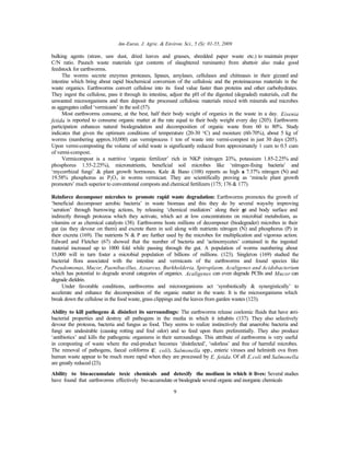 Am-Euras. J. Agric. & Environ. Sci., 5 (S): 01-55, 2009
9
bulking agents (straw, saw dust, dried leaves and grasses, shredded paper waste etc.) to maintain proper
C/N ratio. Paunch waste materials (gut contents of slaughtered ruminants) from abattoir also make good
feedstock for earthworms.
The worms secrete enzymes proteases, lipases, amylases, cellulases and chitinases in their gizzard and
intestine which bring about rapid biochemical conversion of the cellulosic and the proteinaceous materials in the
waste organics. Earthworms convert cellulose into its food value faster than proteins and other carbohydrates.
They ingest the cellulose, pass it through its intestine, adjust the pH of the digested (degraded) materials, cull the
unwanted microorganisms and then deposit the processed cellulosic materials mixed with minerals and microbes
as aggregates called ‘vermicasts’ in the soil (57).
Most earthworms consume, at the best, half their body weight of organics in the waste in a day. Eisenia
fetida is reported to consume organic matter at the rate equal to their body weight every day (205). Earthworm
participation enhances natural biodegradation and decomposition of organic waste from 60 to 80%. Study
indicates that given the optimum conditions of temperature (20-30 °C) and moisture (60-70%), about 5 kg of
worms (numbering approx.10,000) can vermiprocess 1 ton of waste into vermi-compost in just 30 days (205).
Upon vermi-composting the volume of solid waste is significantly reduced from approximately 1 cum to 0.5 cum
of vermi-compost.
Vermicompost is a nutritive ‘organic fertilizer’ rich in NKP (nitrogen 2-3%, potassium 1.85-2.25% and
phosphorus 1.55-2.25%), micronutrients, beneficial soil microbes like ‘nitrogen-fixing bacteria’ and
‘mycorrhizal fungi’ & plant growth hormones. Kale & Bano (108) reports as high as 7.37% nitrogen (N) and
19.58% phosphorus as P2O5 in worms vermicast. They are scientifically proving as ‘miracle plant growth
promoters’ much superior to conventional composts and chemical fertilizers (175; 176 & 177).
Reinforce decomposer microbes to promote rapid waste degradation: Earthworms promotes the growth of
‘beneficial decomposer aerobic bacteria’ in waste biomass and this they do by several ways-by improving
‘aeration’ through burrowing actions, by releasing ‘chemical mediators’ along their gut and body surface and
indirectly through protozoa which they activate, which act at low concentrations on microbial metabolism, as
vitamins or as chemical catalysts (38). Earthworms hosts millions of decomposer (biodegrader) microbes in their
gut (as they devour on them) and excrete them in soil along with nutrients nitrogen (N) and phosphorus (P) in
their excreta (169). The nutrients N & P are further used by the microbes for multiplication and vigorous action.
Edward and Fletcher (67) showed that the number of bacteria and ‘actinomycetes’ contained in the ingested
material increased up to 1000 fold while passing through the gut. A population of worms numbering about
15,000 will in turn foster a microbial population of billions of millions. (123). Singleton (169) studied the
bacterial flora associated with the intestine and vermicasts of the earthworms and found species like
Pseudomonas, Mucor, Paenibacillus, Azoarcus, Burkholderia, Spiroplasm, Acaligenes and Acidobacterium
which has potential to degrade several categories of organics. Acaligenes can even degrade PCBs and Mucor can
degrade dieldrin.
Under favorable conditions, earthworms and microorganisms act ‘symbiotically & synergistically’ to
accelerate and enhance the decomposition of the organic matter in the waste. It is the microorganisms which
break down the cellulose in the food waste, grass clippings and the leaves from garden wastes (123).
Ability to kill pathogens & disinfect its surroundings: The earthworms release coelomic fluids that have anti-
bacterial properties and destroy all pathogens in the media in which it inhabits (137). They also selectively
devour the protozoa, bacteria and fungus as food. They seems to realize instinctively that anaerobic bacteria and
fungi are undesirable (causing rotting and foul odor) and so feed upon them preferentially. They also produce
‘antibiotics’ and kills the pathogenic organisms in their surroundings. This attribute of earthworms is very useful
in composting of waste where the end-product becomes ‘disinfected’, ‘odorless’ and free of harmful microbes.
The removal of pathogens, faecal coliforms (E. coli), Salmonella spp., enteric viruses and helminth ova from
human waste appear to be much more rapid when they are processed by E. fetida. Of all E.coli and Salmonella
are greatly reduced (23).
Ability to bio-accumulate toxic chemicals and detoxify the medium in which it lives: Several studies
have found that earthworms effectively bio-accumulate or biodegrade several organic and inorganic chemicals
 