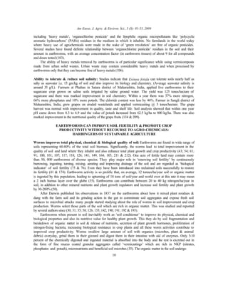 Am-Euras. J. Agric. & Environ. Sci., 5 (S): 01-55, 2009
10
including ‘heavy metals’, ‘organochlorine pesticide’ and the lipophilic organic micropollutants like ‘polycyclic
aromatic hydrocarbons’ (PAHs) residues in the medium in which it inhabits. No farmlands in the world today
where heavy use of agrochemicals were made in the wake of ‘green revolution’ are free of organic pesticides.
Several studies have found definite relationship between ‘organochlorine pesticide’ residues in the soil and their
amount in earthworms, with an average concentration factor (in earthworm tissues) of about 9 for all compounds
and doses tested (103).
The ability of heavy metals removal by earthworms is of particular significance while using vermicomposts
made from urban solid wastes. Urban waste may contain considerable heavy metals and when processed by
earthworms only that they can become free of heavy metals (106).
Ability to tolerate & reduce soil salinity: Studies indicate that Esinea fetida can tolerate soils nearly half as
salty as seawater i.e. 15 gm/kg of soil and also improve its biology and chemistry. (Average seawater salinity is
around 35 g/L). Farmers at Phaltan in Satara district of Maharashtra, India, applied live earthworms to their
sugarcane crop grown on saline soils irrigated by saline ground water. The yield was 125 tones/hectare of
sugarcane and there was marked improvement in soil chemistry. Within a year there was 37% more nitrogen,
66% more phosphates and 10% more potash. The chloride content was less by 46%. Farmer in Sangli district of
Maharashtra, India, grew grapes on eroded wastelands and applied vermicasting @ 5 tones/hectare. The grape
harvest was normal with improvement in quality, taste and shelf life. Soil analysis showed that within one year
pH came down from 8.3 to 6.9 and the value of potash increased from 62.5 kg/ha to 800 kg/ha. There was also
marked improvement in the nutritional quality of the grape fruits (134 & 209).
EARTHWORMS CAN IMPROVE SOIL FERTILITY & PROMOTE CROP
PRODUCTIVITY WITHOUT RECOURSE TO AGRO-CHEMICALS:
HARBINGERS OF SUSTAINABLE AGRICULTURE
Worms improves total physical, chemical & biological quality of soil: Earthworms are found in wide range of
soils representing 60-80% of the total soil biomass. Significantly, the worms lead to total improvement in the
quality of soil and land where they inhabit and also enhance total plant growth and crop productivity (43; 54; 61;
91; 100; 101; 107; 117; 118; 126; 141; 149; 164; 185; 211 & 212). One acre of fertile land may contain more
than 50, 000 earthworms of diverse species. They play major role in ‘renewing soil fertility’ by continuously
burrowing, ingesting, turning, mixing, aerating and improving drainage of the soil and are regarded as ‘biological
indicator’ of soil fertility (75 & 76). Even they have been introduced into reclaimed soils successfully to restore
its fertility (41 & 174). Earthworm activity is so prolific that, on average, 12 tonnes/ha/year soil or organic matter
is ingested by this population, leading to upturning of 18 tons of soil/year and world over at this rate it may mean
a 2 inch humus layer over the globe (35). Earthworms can contribute between 20 to 40 kg nitrogen/ha/year in
soil, in addition to other mineral nutrients and plant growth regulators and increase soil fertility and plant growth
by 30-200% (58).
After Darwin published his observations in 1837 on the earthworms about how it mixed plant residues &
dung with the farm soil and its grinding action in the gut to comminute soil aggregates and expose fresh soil
surfaces to microbial attacks many people started studying about the role of worms in soil improvement and crop
production. Worms select those parts of the soil which are rich in organic matter. This was studied and reported
by several authors since (30; 31; 35; 58; 126; 133; 142; 190; 191; 192 & 193).
Earthworms when present in soil inevitably work as ‘soil conditioner’ to improve its physical, chemical and
biological properties and also its nutritive value for healthy plant growth. This they do by soil fragmentation and
breakdown of organic matter in soil & release of nutrients, secretion of plant growth hormones, proliferation of
nitrogen-fixing bacteria, increasing biological resistance in crop plants and all these worm activities contribute to
improved crop productivity. Worms swallow large amount of soil with organics (microbes, plant & animal
debris) everyday, grind them in their gizzard and digest them in their intestine with aid of enzymes. Only 5-10
percent of the chemically digested and ingested material is absorbed into the body and the rest is excreted out in
the form of fine mucus coated granular aggregates called ‘vermicastings’ which are rich in NKP (nitrates,
phosphates and potash), micronutrients and beneficial soil microbes (35). The organic matter in the soil undergo
 