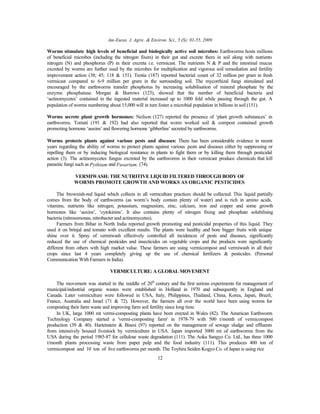 Am-Euras. J. Agric. & Environ. Sci., 5 (S): 01-55, 2009
12
Worms stimulate high levels of beneficial and biologically active soil microbes: Earthworms hosts millions
of beneficial microbes (including the nitrogen fixers) in their gut and excrete them in soil along with nutrients
nitrogen (N) and phosphorus (P) in their excreta i.e. vermicast. The nutrients N & P and the intestinal mucus
excreted by worms are further used by the microbes for multiplication and vigorous soil remediation and fertility
improvement action (38; 45; 118 & 151). Teotia (187) reported bacterial count of 32 million per gram in fresh
vermicast compared to 6-9 million per gram in the surrounding soil. The mycorrhizal fungi stimulated and
encouraged by the earthworms transfer phosphorus by increasing solubilisation of mineral phosphate by the
enzyme phosphatase. Morgan & Burrows (123), showed that the number of beneficial bacteria and
‘actinomycetes’ contained in the ingested material increased up to 1000 fold while passing through the gut. A
population of worms numbering about 15,000 will in turn foster a microbial population in billions in soil (151).
Worms secrete plant growth hormones: Neilson (127) reported the presence of ‘plant growth substances’ in
earthworms. Tomati (191 & 192) had also reported that worm worked soil & compost contained growth
promoting hormone ‘auxins’ and flowering hormone ‘gibberlins’ secreted by earthworms.
Worms protects plants against various pests and diseases: There has been considerable evidence in recent
years regarding the ability of worms to protect plants against various pests and diseases either by suppressing or
repelling them or by inducing biological resistance in plants to fight them or by killing them through pesticidal
action (3). The actinomycetes fungus excreted by the earthworms in their vermicast produce chemicals that kill
parasitic fungi such as Pythium and Fusarium. (74).
VERMIWASH: THE NUTRITIVE LIQUID FILTERED THROUGH BODY OF
WORMS PROMOTE GROWTH AND WORKS AS ORGANIC PESTICIDES
The brownish-red liquid which collects in all vermculture practices should be collected. This liquid partially
comes from the body of earthworms (as worm’s body contain plenty of water) and is rich in amino acids,
vitamins, nutrients like nitrogen, potassium, magnesium, zinc, calcium, iron and copper and some growth
hormones like ‘auxins’, ‘cytokinins’. It also contains plenty of nitrogen fixing and phosphate solubilising
bacteria (nitrosomonas, nitrobacter and actinomycetes).
Farmers from Bihar in North India reported growth promoting and pesticidal properties of this liquid. They
used it on brinjal and tomato with excellent results. The plants were healthy and bore bigger fruits with unique
shine over it. Spray of vermiwash effectively controlled all incidences of pests and diseases, significantly
reduced the use of chemical pesticides and insecticides on vegetable crops and the products were significantly
different from others with high market value. These farmers are using vermicompost and vermiwash in all their
crops since last 4 years completely giving up the use of chemical fertilizers & pesticides. (Personal
Communication With Farmers in India).
VERMICULTURE: A GLOBAL MOVEMENT
The movement was started in the middle of 20th
century and the first serious experiments for management of
municipal/industrial organic wastes were established in Holland in 1970 and subsequently in England and
Canada. Later vermiculture were followed in USA, Italy, Philippines, Thailand, China, Korea, Japan, Brazil,
France, Australia and Israel (71 & 72). However, the farmers all over the world have been using worms for
composting their farm waste and improving farm soil fertility since long time.
In UK, large 1000 mt vermi-composting plants have been erected in Wales (82). The American Earthworm
Technology Company started a 'vermi-composting farm' in 1978-79 with 500 t/month of vermicompost
production (39 & 40). Hartenstein & Bisesi (97) reported on the management of sewage sludge and effluents
from intensively housed livestock by vermiculture in USA. Japan imported 3000 mt of earthworms from the
USA during the period 1985-87 for cellulose waste degradation (111). The Aoka Sangyo Co. Ltd., has three 1000
t/month plants processing waste from paper pulp and the food industry (111). This produces 400 ton of
vermicompost and 10 ton of live earthworms per month. The Toyhira Seiden Kogyo Co. of Japan is using rice
 