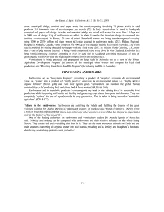 Am-Euras. J. Agric. & Environ. Sci., 5 (S): 01-55, 2009
13
straw, municipal sludge, sawdust and paper waste for vermicomposting involving 20 plants which in total
produces 2-3 thousands tons of vermicompost per month (72). In Italy, vermiculture is used to biodegrade
municipal and paper mill sludge. Aerobic and anaerobic sludge are mixed and aerated for more than 15 days and
in 5000 cum of sludge 5 kg of earthworms are added. In about 8 months the hazardous sludge is converted into
nutritive vermicompost. In France, 20 tons of mixed household wastes are being vermi-composted everyday
using 1000 to 2000 million red tiger worms (Elsenia andrei) in earthworm tanks. (205). Rideau Regional
Hospital in Ontario, Canada, vermi-compost 375-400 kg of wet organics mainly food waste everyday. The worm
feed is prepared by mixing shredded newspaper with the food waste (205). In Wilson, North Carolina, U.S., more
than 5 tons of pig manure (excreta) is being vermi-composted every week (39). In New Zealand, Envirofert is a
large vermicomposting company operating in over 70 acre site in Auckland converting thousands of tons of
green organic waste every year into high quality compost (www.envirofert.co.nz).
Vermiculture is being practiced and propagated on large scale in Australia too as a part of the 'Urban
Agriculture Development Program' (to convert all the municipal urban wastes into compost for local food
production) and ‘Diverting Waste from Landfills Program’ (for reducing landfills in Australia).
CONCLUSIONS AND REMARKS
Earthworms act as ‘Ecosystem Engineer’ converting a product of ‘negative’ economic & environmental
value i.e. ‘waste’ into a product of ‘highly positive’ economic & environmental values i.e. ‘highly nutritive
organic fertilizer’ (brown gold) and ‘safe food’ (green gold). Vermiculture can maintain the global ‘human
sustainability cycle’-producing food back from food & farm wastes (104; 105 & 168).
Earthworms and its metabolic products (vermicompost) may work as the ‘driving force’ in sustainable food
production while improving soil health and fertility and protecting crop plants from pests and diseases. They can
completely ‘replace’ the use of agrochemicals in crop production. This is what is being termed as ‘sustainable
agriculture’. (170 & 172).
Tribute to the earthworms: Earthworms are justifying the beliefs and fulfilling the dreams of the great
visionary scientist Sir Charles Darwin as ‘unheralded soldiers’ of mankind and ‘friend of farmer’s. Darwin wrote
a book in which he emphasized that ‘there may not be any other creature in world that has played so important a
role in the history of life on earth’.
One of the leading authorities on earthworms and vermiculture studies Dr. Anatoly Igonin of Russia has
said: ‘Nobody and nothing can be compared with earthworms and their positive influence on the whole living
Nature. They create soil and everything that lives in it. They are the most numerous animals on Earth and the
main creatures converting all organic matter into soil humus providing soil’s fertility and biosphere’s functions:
disinfecting, neutralizing, protective and productive’.
 
