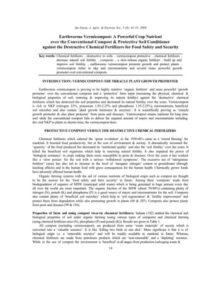 Am-Euras. J. Agric. & Environ. Sci., 5 (S): 01-55, 2009
14
Earthworms Vermicompost: A Powerful Crop Nutrient
over the Conventional Compost & Protective Soil Conditioner
against the Destructive Chemical Fertilizers for Food Safety and Security
Key words: Chemical fertilizers • destructive to soils • vermicompost protective • chemical fertilizers •
decrease natural soil fertility • composts • a slow-release organic fertilizer • build up and
improve soil fertility • earthworms vermicompost promote growth and protect plants •
vermicompost richer in nkp and micronutrients and several times powerful growth
promoter over conventional composts
INTRODUCTION: VERMICOMPOST-THE MIRACLE PLANT GROWTH PROMOTER
Earthworms vermicompost is proving to be highly nutritive ‘organic fertilizer’ and more powerful ‘growth
promoter’ over the conventional composts and a ‘protective’ farm input (increasing the physical, chemical &
biological properties of soil, restoring & improving its natural fertility) against the ‘destructive’ chemical
fertilizers which has destroyed the soil properties and decreased its natural fertility over the years. Vermicompost
is rich in NKP (nitrogen 2-3%, potassium 1.85-2.25% and phosphorus 1.55-2.25%), micronutrients, beneficial
soil microbes and also contain ‘plant growth hormones & enzymes’. It is scientifically proving as ‘miracle
growth promoter & also plant protector’ from pests and diseases. Vermicompost retains nutrients for long time
and while the conventional compost fails to deliver the required amount of macro and micronutrients including
the vital NKP to plants in shorter time, the vermicompost does.
PROTECTIVE COMPOST VERSUS THE DESTRUCTIVE CHEMICAL FERTILIZERS
Chemical fertilizers which ushered the ‘green revolution’ in the 1950-60’s came as a ‘mixed blessing’ for
mankind. It boosted food productivity, but at the cost of environment & society. It dramatically increased the
‘quantity’ of the food produced but decreased its ‘nutritional quality’ and also the ‘soil fertility’ over the years. It
killed the beneficial soil organisms which help in renewing natural fertility. It also impaired the power of
‘biological resistance’ in crops making them more susceptible to pests & diseases. Over the years it has worked
like a ‘slow poison’ for the soil with a serious ‘withdrawal symptoms’. The excessive use of ‘nitrogenous
fertilizer’ (urea) has also led to increase in the level of ‘inorganic nitrogen’ content in groundwater (through
leaching effects) and in the human food with grave consequences for the human health. Chemically grown foods
have adversely affected human health.
Organic farming systems with the aid of various nutrients of biological origin such as compost are thought
to be the answer for the ‘food safety and farm security’ in future. Among them ‘composts’ made from
biodegradation of organics of MSW (municipal solid waste) which is being generated in huge amount every day
all over the world are most important. The organic fraction of the MSW (about 70-80%) containing plenty of
nitrogen (N), potash (K) and phosphorus (P) is a good source of macro and micronutrients for the soil. Composts
also contain plenty of ‘beneficial soil microbes’ which help in ‘soil regeneration’ & ‘fertility improvement’ and
protect them from degradation while also promoting growth in plants (60 & 207). Composts also protect plants
from pests and diseases (99 & 156).
Properties of farm soil using compost vis-a-vis chemical fertilizers: Suhane (182) studied the chemical and
biological properties of soil under organic farming (using various types of composts) and chemical farming
(using chemical fertilizers-urea (N), phosphates (P) and potash (K)). Results are given in Table 1.
All compost (including vermicompost), are produced from some ‘waste materials’ of society which is
converted into a ‘valuable resource’. It is like ‘killing two birds in one shot’. More significant is that it is of
biological origin i.e. a ‘renewable resource’ and will be readily available to mankind in future. Whereas,
chemical fertilizers are made from petroleum products which are ‘non-renewable’ and a ‘depleting’ resource.
While in the use of compost the environment is ‘benefited’ at all stages-from production (salvaging waste &
 