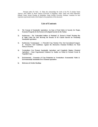 Principal author Dr. Rajiv K. Sinha also acknowledge the works of his Ph. D scholars Sunita
Agarwal, Sonu Bhatia & Reena Sharma (University of Rajasthan, Jaipur, India) and Gokul Bharambe,
Dalsukh Valani, Krunal Chauhan & Kulbaibhav Singh (Griffith University, Brisbane, Australia) for their
important experimental studies which helped in the preparation of this document.
List of Contents
1). The Concept of Sustainable Agriculture: An Issue of Food Safety & Security for People,
Economic Prosperity for the Farmers & Ecological Security for the Nations
2). Earthworms : The ‘Unheralded Soldiers of Mankind’ & ‘Farmer’s Friend’ Working Day
& Night Under the Soil: Reviving the Dreams of Sir Charles Darwin for Promoting
SustainableAgriculture
3). Earthworms Vermicompost : A Powerful Crop Nutrient Over the Conventional Compost
& Protective Soil Conditioner Against the Destructive Chemical Fertilizers for Food
Safety & Security
4). Vermiculture Can Promote Sustainable Agriculture and Completely Replace Chemical
Agriculture : Some Experimental Evidences by Studies on Potted & Farmed Cereal &
Vegetable Crops -
5). Environmental – Economics of Crop Production by Vermiculture: Economically Viable &
Environmentally Sustainable Over Chemical Agriculture
6). References & Further Readings
 