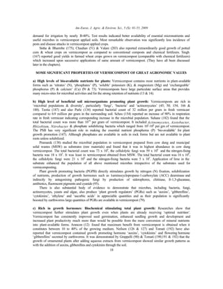 Am-Euras. J. Agric. & Environ. Sci., 5 (S): 01-55, 2009
18
demand for irrigation by nearly 30-40%. Test results indicated better availability of essential micronutrients and
useful microbes in vermicompost applied soils. Most remarkable observation was significantly less incidence of
pests and disease attacks in vermicompost applied crops.
Sinha & Bharmbe (175); Chauhan (51) & Valani (203) also reported extraordinarily good growth of potted
corn & wheat crops on vermicompost as compared to conventional composts and chemical fertilizers. Singh
(167) reported good yields in farmed wheat crops grown on vermicompost (comparable with chemical fertilizers)
which increased upon successive applications of same amount of vermicompost. (They have all been discussed
later in the chapters).
SOME SIGNIFICANT PROPERTIES OF VERMICOMPOST OF GREAT AGRONOMIC VALUES
a) High levels of bio-available nutrients for plants: Vermicompost contains most nutrients in plant-available
forms such as ‘nitrates’ (N), ‘phosphates’ (P), ‘soluble’ potassium (K), & magnesium (Mg) and ‘exchangeable’
phosphorus (P) & calcium’ (Ca) (70 & 73). Vermicomposts have large particulate surface areas that provides
many micro-sites for microbial activities and for the strong retention of nutrients (13 & 14).
b) High level of beneficial soil microorganisms promoting plant growth: Vermicomposts are rich in
‘microbial populations & diversity’, particularly ‘fungi’, ‘bacteria’ and ‘actinomycetes’ (45; 50; 154; 166 &
188). Teotia (187) and also Parle (134) reported bacterial count of 32 million per gram in fresh vermicast
compared to 6-9 million per gram in the surrounding soil. Scheu (154) reported an increase of 90% in respiration
rate in fresh vermicast indicating corresponding increase in the microbial population. Suhane (182) found that the
total bacterial count was more than 1010
per gram of vermicompost. It included Actinomycetes, Azotobacter,
Rhizobium, Nitrobacter & phosphate solubilizing bacteria which ranged from 102
-106
per gm of vermicompost.
The PSB has very significant role in making the essential nutrient phosphorus (P) ‘bio-available’ for plant
growth promotion (147). Although phosphates are available in soils in rock forms but are not available to plant
roots unless solubilized.
Pramanik (138) studied the microbial population in vermicompost prepared from cow dung and municipal
solid wastes (MSW) as substrates (raw materials) and found that it was in highest abundance in cow dung
vermicompost. The total bacterial count was 73 x 108
, the cellulolytic fungi was 59 x 106
and the nitrogen-fixing
bacteria was 18 x 103
. It was least in vermicompost obtained from MSW. The total bacterial count was 16 x 108
,
the cellulolytic fungi were 21 x 106
and the nitrogen-fixing bacteria were 5 x 103
. Application of lime in the
substrate enhanced the population of all above mentioned microbes irrespective of the substrates used for
vermicomposting.
Plant growth promoting bacteria (PGPB) directly stimulates growth by nitrogen (N) fixation, solubilization
of nutrients, production of growth hormones such as 1-aminocyclopropane-1-carboxylate (ACC) deaminase and
indirectly by antagonising pathogenic fungi by production of siderophores, chitinase, ß-1,3-glucanase,
antibiotics, fluorescent pigments and cyanide (95).
There is also substantial body of evidence to demonstrate that microbes, including bacteria, fungi,
actinomycetes, yeasts and algae, also produce ‘plant growth regulators’ (PGRs) such as ‘auxins’, ‘gibberellins’,
‘cytokinins’, ‘ethylene’ and ‘ascorbic acids’ in appreciable quantities and as their population is significantly
boosted by earthworms large quantities of PGRs are available in vermicompost (79).
c) Rich in growth hormones: Biochemical stimulating total plant growth: Researches show that
vermicompost further stimulates plant growth even when plants are already receiving ‘optimal nutrition’.
Vermicompost has consistently improved seed germination, enhanced seedling growth and development and
increased plant productivity much more than would be possible from the mere conversion of mineral nutrients
into plant-available forms. Arancon (12) found that maximum benefit from vermicompost is obtained when it
constitutes between 10 to 40% of the growing medium. Neilson (126 & 127) and Tomati (192) have also
reported that vermicompost contained growth promoting hormone ‘auxins’, ‘cytokinins’ and flowering hormone
‘gibberellins’ secreted by earthworms. It was demonstrated by Grappelli (90) & Tomati (190;191 & 192) that the
growth of ornamental plants after adding aqueous extracts from vermicompost showed similar growth patterns as
with the addition of auxins, gibberellins and cytokinins through the soil.
 