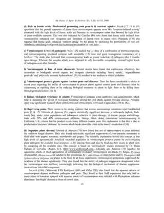 Am-Euras. J. Agric. & Environ. Sci., 5 (S): 01-55, 2009
19
d) Rich in humic acids: Biochemical promoting root growth & nutrient uptake: Atiyeh (17; 18 & 19)
speculates that the growth responses of plants from vermicompost appears more like ‘hormone-induced activity’
associated with the high levels of humic acids and humates in vermicompost rather than boosted by high levels
of plant-available nutrients. This was also indicated by Canellas (49) who found that humic acids isolated from
vermicompost enhanced root elongation and formation of lateral roots in maize roots. Pramanik (138) also
reported that humic acids enhanced ‘nutrient uptake’ by the plants by increasing the permeability of root cell
membrane, stimulating root growth and increasing proliferation of ‘root hairs’.
e) Vermicompost is free of pathogens: Nair (125) studied that 21 days of a combination of thermocomposting
and vermicomposting produced compost with acceptable C:N ratio and good homogenous consistency of a
fertilizer. The study also indicated that vermicomposting leads to greater reduction of pathogens after 3 months
upon storage. Whereas, the samples which were subjected to only thermofilic composting, retained higher levels
of pathogens even after 3 months.
f) Vermicompost is free of toxic chemicals: Several studies have found that earthworms effectively bio-
accumulate or biodegrade several organic and inorganic chemicals including ‘heavy metals’, ‘organochlorine
pesticide’ and ‘polycyclic aromatic hydrocarbons’ (PAHs) residues in the medium in which it inhabits.
g) Vermicompost protects plants against various pests and diseases: There has been considerable evidence in
recent years regarding the ability of vermicompost to protect plants against various pests and diseases either by
suppressing or repelling them or by inducing biological resistance in plants to fight them or by killing them
through pesticidal action (3 & 5).
i) Induce biological resistance in plants: Vermicompost contains some antibiotics and actinomycetes which
help in increasing the ‘power of biological resistance’ among the crop plants against pest and diseases. Pesticide
spray was significantly reduced where earthworms and vermicompost were used in agriculture.(168 & 182).
ii) Repel crop pests: There seems to be strong evidence that worms varmicastings sometimes repel hard-bodied
pests (3 & 12). Edwards & Arancon (74) reports statistically significant decrease in arthropods (aphids, buds,
mealy bug, spider mite) populations and subsequent reduction in plant damage, in tomato, pepper and cabbage
trials with 20% and 40% vermicompost additions. George Hahn, doing commercial vermicomposting in
California, U.S., claims that his product repels many different insects pests. His explanation is that this is due to
production of enzymes ‘chitinase’ by worms which breaks down the chitin in the insect’s exoskelton (124).
iii) Suppress plant disease: Edwards & Arancon (74) have found that use of vermicompost in crops inhibited
the soil-born fungal diseases. They also found statistically significant suppression of plant-parasitic nematodes in
field trials with pepper, tomatoes, strawberries and grapes. The scientific explanation behind this concept is that
high levels of agronomically beneficial microbial population in vermicompost protects plants by out-competing
plant pathogens for available food resources i.e. by starving them and also by blocking their excess to plant roots
by occupying all the available sites. This concept is based on ‘soil-foodweb’ studies pioneered by Dr. Elaine
Ingham of Corvallis, Oregon, U.S. (http://www.soilfoodweb.com). Edwards and Arancon (74) reported the
agronomic effects of small applications of commercially produced vermicompost, on attacks by fungus Pythium
on cucumber, Rhizoctonia on radishes in the greenhouse, by Verticillium on strawberries and by Phomposis and
Sphaerotheca fulginae on grapes in the field. In all these experiments vermicompost applications suppressed the
incidence of the disease significantly. They also found that the ability of pathogen suppression disappeared when
the vermicompost was sterilized, convincingly indicating that the biological mechanism of disease suppression
involved was ‘microbial antagonism.
Szczech (186), Orlikowski (130) Rodriguez (148) and Zaller (213) also found that the aqueous extracts of
vermicomposts depress soil-borne pathogens and pests. They found in their field experiment that only half as
many plants of tomatoes sprayed with aqueous extract of vermicompost were infected with Phytopthora infestans
(that cause ‘late-blight’ disease) as those of control ones.
 