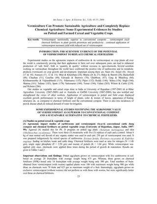 Am-Euras. J. Agric. & Environ. Sci., 5 (S): 01-55, 2009
23
Vermiculture Can Promote Sustainable Agriculture and Completely Replace
Chemical Agriculture: Some Experimental Evidences by Studies
on Potted and Farmed Cereal and Vegetable Crops
Key words: Vermicompost nutritionally superior to conventional composts • vermicompost excel
chemical fertilizers in plant growth promotion and productivity • continued application of
vermicompost increases yield with reduced use of vermicompost
INTRODUCTION: THE SCIENTIFIC EVIDENCE OF THE POTENTIAL
OF VERMICOMPOST TO REPLACE CHEMICAL FERTILIZERS
Experimental studies on the agronomic impacts of earthworms & its vermicompost on crop plants all over
the world is conclusively proving that their application in farm soil over subsequent years can lead to enhanced
production of ‘safe food’, both in ‘quantity & quality’ without recourse to agro-chemicals. Several scientists
working on vermiculture throughout the world have confirmed the positive role of earthworms and its metabolic
products (vermicast) on crop growth and development. Important among them are Alam (6); Ansari (8); Atiyeh
(17 & 18); Arancon (11; 12 & 13); Bhat & Khambata (24); Bhatia (26 & 27); Baker & Barrett (28); Buckerfield
(48); Chauhan (51); Canellas (49); Edwards & Burrows (70); Ghabbour, (87); Garg & Bhardwaj (84);
Krishnamoorthy & Vajranabhaiah (115); Palanisamy (133); Pajon (132); Reddy (144); Scheu (154); Singh (168);
Sharma (161); Suhane (183); Spain (178); Sukumaran (184); Tomar (194); Valani (203); Wilson & Carlie (210);
and Webster (206).
Our studies on vegetable and cereal crops done in India at University of Rajasthan (1997-2001) & at Bihar
Agriculture University (2007-2009) and in Australia at Griffith University (2007-2009), has also testified and
strengthened the views of other workers. Application of vermicompost in potted and field crops displayed
excellent growth performances in terms of height of plants, color & texture of leaves, appearance of fruiting
structures etc. as compared to chemical fertilizers and the conventional compost. There is also less incidences of
pest & disease attack & reduced demand of water for irrigation.
SOME EXPERIMENTAL STUDIES TESTIFYING THE AGRONOMIC VALUE
OF VERMICOMPOST AS SUPERIOR TO CONVENTIONAL COMPOST
AND A SUSTAINABLE ALTERNATIVE TO CHEMICAL FERTILIZERS
(A) Studies on potted cereal & vegetable crops
(1) Agronomic impact studies of earthworms and vermicompost vis-a-vis conventional cattle dung
compost and chemical fertilizers on potted vegetable crops (University of Rajasthan, Jaipur, India, 1997-
99): Agarwal (4) studied this for Ph. D program on potted egg plant (Solanum melongena) and okra
(Abelmoschus esculentus). There were three (3) treatments with five (5) replicas of each and a control. About 8
kg of near neutral soil devoid of any organic matter was used in each pot. 250 gm of vermicompost was used. It
was prepared indigenously by mixed species of earthworms Eisinea fetida, Perionyx excavatus & Eudrilus
euginae feeding on kitchen waste and cattle dung. Chemical fertilizers were used as urea for nitrogen (N =1.40
gm), single super phosphate (P = 2.50 gm) and murate of potash (K = 1.04 gm). While vermicompost was
applied only once, chemicals were applied three times during the period of growth & maturation. Results are
given in Tables 1 and 2
Important observations and findings: Potted egg-plants grown on vermicompost with live earthworms in soil
bored on average 20 fruits/plant with average weight being 675 gm. Whereas, those grown on chemical
fertilizers (NPK) bored only 14 fruits/plant with average weight being only 500 gm. Total numbers of fruits
obtained from vermicompost (with worms) applied plants were 100 with maximum weight being 900 gm while
those on chemicals were 70 fruits and 625 gm as maximum weight of a fruit. Interestingly, egg-plants grown on
exclusive vermicompost (without worms) did not perform as with those with worms, but were significantly better
over those on chemical fertilizers.
 
