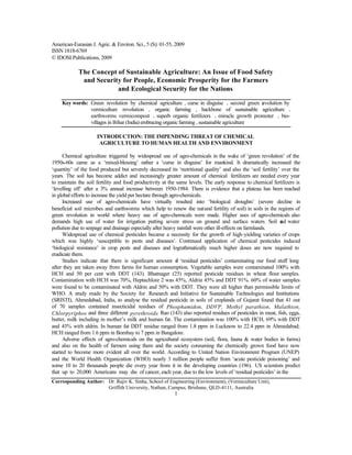 American-Eurasian J. Agric. & Environ. Sci., 5 (S): 01-55, 2009
ISSN 1818-6769
© IDOSI Publications, 2009
Corresponding Author: Dr. Rajiv K. Sinha, School of Engineering (Environment), (Vermiculture Unit),
Griffith University, Nathan, Campus, Brisbane, QLD-4111, Australia
1
The Concept of Sustainable Agriculture: An Issue of Food Safety
and Security for People, Economic Prosperity for the Farmers
and Ecological Security for the Nations
Key words: Green revolution by chemical agriculture • curse in disguise • second green revolution by
vermiculture revolution • organic farming • backbone of sustainable agriculture •
earthworms vermicompost • superb organic fertilizers • miracle growth promoter • bio-
villages in Bihar (India) embracing organic farming • sustainable agriculture
INTRODUCTION: THE IMPENDING THREAT OF CHEMICAL
AGRICULTURE TO HUMAN HEALTH AND ENVIRONMENT
Chemical agriculture triggered by widespread use of agro-chemicals in the wake of ‘green revolution’ of the
1950s-60s came as a ‘mixed-blessing’ rather a ‘curse in disguise’ for mankind. It dramatically increased the
‘quantity’ of the food produced but severely decreased its ‘nutritional quality’ and also the ‘soil fertility’ over the
years. The soil has become addict and increasingly greater amount of chemical fertilizers are needed every year
to maintain the soil fertility and food productivity at the same levels. The early response to chemical fertilizers is
‘levelling off’ after a 3% annual increase between 1950-1984. There is evidence that a plateau has been reached
in global efforts to increase the yield per hectare through agro-chemicals.
Increased use of agro-chemicals have virtually resulted into ‘biological droughts’ (severe decline in
beneficial soil microbes and earthworms which help to renew the natural fertility of soil) in soils in the regions of
green revolution in world where heavy use of agro-chemicals were made. Higher uses of agro-chemicals also
demands high use of water for irrigation putting severe stress on ground and surface waters. Soil and water
pollution due to seepage and drainage especially after heavy rainfall were other ill-effects on farmlands.
Widespread use of chemical pesticides became a necessity for the growth of high-yielding varieties of crops
which was highly ‘susceptible to pests and diseases’. Continued application of chemical pesticides induced
‘biological resistance’ in crop pests and diseases and lograthmatically much higher doses are now required to
eradicate them.
Studies indicate that there is significant amount of ‘residual pesticides’ contaminating our food stuff long
after they are taken away from farms for human consumption. Vegetable samples were contaminated 100% with
HCH and 50 per cent with DDT (143). Bhatnager (25) reported pesticide residues in wheat flour samples.
Contamination with HCH was 70%, Heptachlore 2 was 45%, Aldrin 45% and DDT 91%. 60% of water samples
were found to be contaminated with Aldrin and 50% with DDT. They were all higher than permissible limits of
WHO. A study made by the Society for Research and Initiative for Sustainable Technologies and Institutions
(SRISTI), Ahmedabad, India, to analyse the residual pesticide in soils of croplands of Gujarat found that 41 out
of 70 samples contained insecticidal residues of Phosphamidon, DDVP, Methyl parathion, Malathion,
Chlorpyriphos and three different pyrethroids. Rao (143) also reported residues of pesticides in meat, fish, eggs,
butter, milk including in mother’s milk and human fat. The contamination was 100% with HCH, 69% with DDT
and 43% with aldrin. In human fat DDT residue ranged from 1.8 ppm in Lucknow to 22.4 ppm in Ahmedabad;
HCH ranged from 1.6 ppm in Bombay to 7 ppm in Bangalore.
Adverse effects of agro-chemicals on the agricultural ecosystem (soil, flora, fauna & water bodies in farms)
and also on the health of farmers using them and the society consuming the chemically grown food have now
started to become more evident all over the world. According to United Nation Environment Program (UNEP)
and the World Health Organization (WHO) nearly 3 million people suffer from ‘acute pesticide poisoning’ and
some 10 to 20 thousands people die every year from it in the developing countries (196). US scientists predict
that up to 20,000 Americans may die of cancer, each year, due to the low levels of ‘residual pesticides’ in the
 