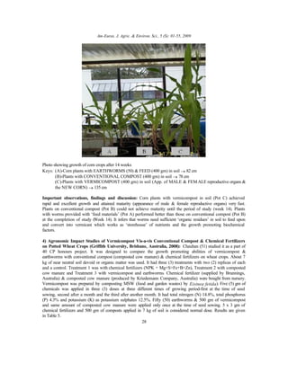 Am-Euras. J. Agric. & Environ. Sci., 5 (S): 01-55, 2009
28
Photo showing growth of corn crops after 14 weeks
Keys: (A)-Corn plants with EARTHWORMS (50) & FEED (400 gm) in soil → 82 cm
(B)-Plants with CONVENTIONAL COMPOST (400 gm) in soil → 78 cm
(C)-Plants with VERMICOMPOST (400 gm) in soil (App. of MALE & FEMALE reproductive organs &
the NEW CORN) → 135 cm
Important observations, findings and discussion: Corn plants with vermicompost in soil (Pot C) achieved
rapid and excellent growth and attained maturity (appearance of male & female reproductive organs) very fast.
Plants on conventional compost (Pot B) could not achieve maturity until the period of study (week 14). Plants
with worms provided with ‘feed materials’ (Pot A) performed better than those on conventional compost (Pot B)
at the completion of study (Week 14). It infers that worms need sufficient ‘organic residues’ in soil to feed upon
and convert into vermicast which works as ‘storehouse’ of nutrients and the growth promoting biochemical
factors.
4) Agronomic Impact Studies of Vermicompost Vis-a-vis Conventional Compost & Chemical Fertilizers
on Potted Wheat Crops (Griffith University, Brisbane, Australia, 2008): Chauhan (51) studied it as a part of
40 CP honours project. It was designed to compare the growth promoting abilities of vermicompost &
earthworms with conventional compost (composted cow manure) & chemical fertilizers on wheat crops. About 7
kg of near neutral soil devoid or organic matter was used. It had three (3) treatments with two (2) replicas of each
and a control. Treatment 1 was with chemical fertilizers (NPK + Mg+S+Fe+B+Zn), Treatment 2 with composted
cow manure and Treatment 3 with vermicompost and earthworms. Chemical fertilizer (supplied by Brunnings,
Australia) & composted cow manure (produced by Kriedemann Company, Australia) were bought from nursery.
Vermicompost was prepared by composting MSW (food and garden wastes) by Eisinea fetida). Five (5) gm of
chemicals was applied in three (3) doses at three different times of growing period-first at the time of seed
sowing, second after a month and the third after another month. It had total nitrogen (N) 14.8%, total phosphorus
(P) 4.3% and potassium (K) as potassium sulphates 12.5%. Fifty (50) earthworms & 500 gm of vermicompost
and same amount of composted cow manure were applied only once at the time of seed sowing. 5 x 3 gm of
chemical fertilizers and 500 gm of composts applied in 7 kg of soil is considered normal dose. Results are given
in Table 5.
 