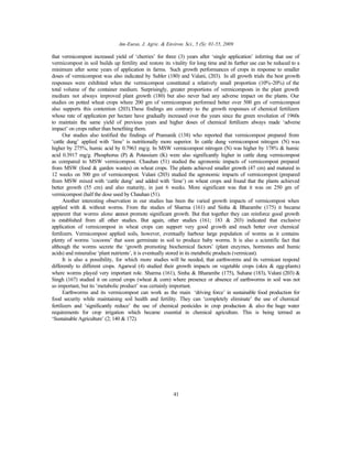 Am-Euras. J. Agric. & Environ. Sci., 5 (S): 01-55, 2009
41
that vermicompost increased yield of ‘cherries’ for three (3) years after ‘single application’ inferring that use of
vermicompost in soil builds up fertility and restore its vitality for long time and its further use can be reduced to a
minimum after some years of application in farms. Such growth performances of crops in response to smaller
doses of vermicompost was also indicated by Subler (180) and Valani, (203). In all growth trials the best growth
responses were exhibited when the vermicompost constituted a relatively small proportion (10%-20%) of the
total volume of the container medium. Surprisingly, greater proportions of vermicomposts in the plant growth
medium not always improved plant growth (180) but also never had any adverse impact on the plants. Our
studies on potted wheat crops where 200 gm of vermicompost performed better over 500 gm of vermicompost
also supports this contention (203).These findings are contrary to the growth responses of chemical fertilizers
whose rate of application per hectare have gradually increased over the years since the green revolution of 1960s
to maintain the same yield of previous years and higher doses of chemical fertilizers always made ‘adverse
impact’ on crops rather than benefiting them.
Our studies also testified the findings of Pramanik (138) who reported that vermicompost prepared from
‘cattle dung’ applied with ‘lime’ is nutritionally more superior. In cattle dung vermicompost nitrogen (N) was
higher by 275%, humic acid by 0.7963 mg/g. In MSW vermicompost nitrogen (N) was higher by 178% & humic
acid 0.3917 mg/g. Phosphorus (P) & Potassium (K) were also significantly higher in cattle dung vermicompost
as compared to MSW vermicompost. Chauhan (51) studied the agronomic impacts of vermicompost prepared
from MSW (food & garden wastes) on wheat crops. The plants achieved smaller growth (47 cm) and matured in
12 weeks on 500 gm of vermicompost. Valani (203) studied the agronomic impacts of vermicompost (prepared
from MSW mixed with ‘cattle dung’ and added with ‘lime’) on wheat crops and found that the plants achieved
better growth (55 cm) and also maturity, in just 6 weeks. More significant was that it was on 250 gm of
vermicompost (half the dose used by Chauhan (51).
Another interesting observation in our studies has been the varied growth impacts of vermicompost when
applied with & without worms. From the studies of Sharma (161) and Sinha & Bharambe (175) it became
apparent that worms alone cannot promote significant growth. But that together they can reinforce good growth
is established from all other studies. But again, other studies (161; 183 & 203) indicated that exclusive
application of vermicompost in wheat crops can support very good growth and much better over chemical
fertilizers. Vermicompost applied soils, however, eventually harbour large population of worms as it contains
plenty of worms ‘cocoons’ that soon germinate in soil to produce baby worms. It is also a scientific fact that
although the worms secrete the ‘growth promoting biochemical factors’ (plant enzymes, hormones and humic
acids) and mineralise ‘plant nutrients’, it is eventually stored in its metabolic products (vermicast).
It is also a possibility, for which more studies will be needed, that earthworms and its vermicast respond
differently to different crops. Agarwal (4) studied their growth impacts on vegetable crops (okra & egg-plants)
where worms played very important role. Sharma (161), Sinha & Bharambe (175), Suhane (183), Valani (203) &
Singh (167) studied it on cereal crops (wheat & corn) where presence or absence of earthworms in soil was not
so important, but its ‘metabolic product’ was certainly important.
Earthworms and its vermicompost can work as the main ‘driving force’ in sustainable food production for
food security while maintaining soil health and fertility. They can ‘completely eliminate’ the use of chemical
fertilizers and ‘significantly reduce’ the use of chemical pesticides in crop production & also the huge water
requirements for crop irrigation which became essential in chemical agriculture. This is being termed as
‘Sustainable Agriculture’ (2; 140 & 172).
 