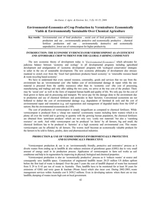 Am-Euras. J. Agric. & Environ. Sci., 5 (S): 01-55, 2009
42
Environmental-Economics of Crop Production by Vermiculture: Economically
Viable & Environmentally Sustainable Over Chemical Agriculture
Key words: Environmental cost of food production • social cost of food production • vermicompost
production and use • environmentally protective and economically productive • chemical
fertilizer production and use • environmentally destructive and economically
unproductive • lower use of vermicompost for higher productivity
INTRODUCTION: THE ECONOMIC EVIDENCES FOR VERMICOMPOST AS AN EFFICIENT
AND AFFORDABLE CROP NUTRIENT FOR THE GLOBAL FARMING COMMUNITY
The new economic theory of development today is ‘Environmental-Economics’ which advocates for
judicious balance between ‘economy and ecology’ in all developmental programs including agricultural
development and amalgamation of ‘economic development’ programs with ‘ecological conservation’ strategies
to usher in the era of sustainable development. The new economic philosophy of development also stresses
mankind to switch over from the ‘fossil fuel (petroleum products) based economy’ to ‘renewable resource based
& waste recycling based economy’.
We have to understand that every natural resource, commodity, goods and services that we use from the
environment has an ‘environmental cost’ (the hidden cost of environmental damage & repair while the raw
material is procured from the earthly resources) other than its ‘economic cost’ (the cost of processing,
manufacturing and trading) and only after adding the two costs, we arrive at the true cost of the product. There
may be ‘social cost’ as well in the form of impaired human health and quality of life. We only pay for the cost of
food grown in farms and its processing and transport. We never pay for the damage done to the environment due
to production and use of chemical fertilizers and pesticides in their factories. Conventional economists are not
bothered to deduct the cost of environmental damage (e.g. degradation of farmland & soil) and the cost of
environmental repair and restoration (e.g. soil regeneration and management of degraded lands) from the GNP of
nations. But the environmental-economists do (189).
The cost of production of vermicompost is simply insignificant as compared to chemical fertilizers. While
vermicompost is produced from a ‘cheap raw material’ (community wastes including farm wastes) which is in
plenty all over the world and is growing in quantity with the growing human population, the chemical fertilizers
are obtained from ‘petroleum products’ which are not only very ‘costly raw materials’ but also a ‘vanishing
resource’ on earth. And while vermicompost can be produced ‘on farms’ by all farmers, big and small, the
chemical fertilizers has to be produced in ‘factories’ at a high economic and environmental cost. This means
vermicompost can be afforded by all farmers. The worms itself becomes an economically valuable products for
the farmers to be sold to fishery, poultry, dairy and pharmaceutical industries.
PRODUCTION & USE OF VERMICOMPOST-ENVIRONMENTALLY PROTECTIVE
AND ECONOMICALLY PRODUCTIVE
Vermicompost production & use is an ‘environmentally friendly, protective and restorative’ process as it
diverts wastes from ending up in landfills & also reduces emission of greenhouse gases (GHG) due to very small
amount of energy used in its production process. Application of vermicompost in farm soil works as soil
conditioner and help in its regeneration by improving its physical, biological and chemical properties.
Vermicompost production is also an ‘economically productive’ process as it ‘reduces wastes’ at source and
consequently save landfills space. Construction of engineered landfills incurs 20-25 million US dollars upfront
before the first load of waste is dumped. Over the past 5 years the cost of landfill disposal of waste has increased
from $ 29 to $ 65 per ton of waste in Australia. Then, landfills have to be monitored for at least 30 years for
emissions of GHG and toxic gases & leachate (Waste Juice) which also incur cost. During 2002-2003, waste
management services within Australia cost $ 2458.2 millions. Even in developing nations where there are no true
landfills, dumping of wastes incurs high cost on local government.
 