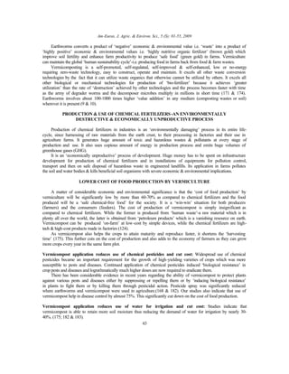 Am-Euras. J. Agric. & Environ. Sci., 5 (S): 01-55, 2009
43
Earthworms converts a product of ‘negative’ economic & environmental value i.e. ‘waste’ into a product of
‘highly positive’ economic & environmental values i.e. ‘highly nutritive organic fertilizer’ (brown gold) which
improve soil fertility and enhance farm productivity to produce ‘safe food’ (green gold) in farms. Vermiculture
can maintain the global ‘human sustainability cycle’-i.e. producing food in farms back from food & farm wastes.
Vermicomposting is a self-promoted, self-regulated, self-improved & self-enhanced, low or no-energy
requiring zero-waste technology, easy to construct, operate and maintain. It excels all other waste conversion
technologies by the fact that it can utilize waste organics that otherwise cannot be utilized by others. It excels all
other biological or mechanical technologies for production of ‘bio-fertilizer’ because it achieves ‘greater
utilization’ than the rate of ‘destruction’ achieved by other technologies and the process becomes faster with time
as the army of degrader worms and the decomposer microbes multiply in millions in short time (171 & 174).
Earthworms involves about 100-1000 times higher ‘value addition’ in any medium (composting wastes or soil)
wherever it is present (9 & 10).
PRODUCTION & USE OF CHEMICAL FERTILIZERS-AN ENVIRONMENTALLY
DESTRUCTIVE & ECONOMICALLY UNPRODUCTIVE PROCESS
Production of chemical fertilizers in industries is an ‘environmentally damaging’ process in its entire life-
cycle, since harnessing of raw materials from the earth crust, to their processing in factories and their use in
agriculture farms. It generates huge amount of toxic and hazardous wastes & pollutants at every stage of
production and use. It also uses copious amount of energy in production process and emits huge volumes of
greenhouse gases (GHG).
It is an ‘economically unproductive’ process of development. Huge money has to be spent on infrastructure
development for production of chemical fertilizers and in installations of equipments for pollution control,
transport and then on safe disposal of hazardous waste in engineered landfills. Its application in farms pollutes
the soil and water bodies & kills beneficial soil organisms with severe economic & environmental implications.
LOWER COST OF FOOD PRODUCTION BY VERMICULTURE
A matter of considerable economic and environmental significance is that the ‘cost of food production’ by
vermiculture will be significantly low by more than 60-70% as compared to chemical fertilizers and the food
produced will be a ‘safe chemical-free food’ for the society. It is a ‘win-win’ situation for both producers
(farmers) and the consumers (feeders). The cost of production of vermicompost is simply insignificant as
compared to chemical fertilizers. While the former is produced from ‘human waste’-a raw material which is in
plenty all over the world, the latter is obtained from ‘petroleum products’ which is a vanishing resource on earth.
Vermicompost can be produced ‘on-farm’ at low-cost by simple devices, while the chemical fertilizers are high-
tech & high-cost products made in factories (124).
As vermicompost also helps the crops to attain maturity and reproduce faster, it shortens the ‘harvesting
time’ (175). This further cuts on the cost of production and also adds to the economy of farmers as they can grow
more crops every year in the same farm plot.
Vermicompost application reduces use of chemical pesticides and cut cost: Widespread use of chemical
pesticides became an important requirement for the growth of high-yielding varieties of crops which was more
susceptible to pests and diseases. Continued application of chemical pesticides induced ‘biological resistance’ in
crop pests and diseases and lograthmatically much higher doses are now required to eradicate them.
There has been considerable evidence in recent years regarding the ability of vermicompost to protect plants
against various pests and diseases either by suppressing or repelling them or by ‘inducing biological resistance’
in plants to fight them or by killing them through pesticidal action. Pesticide spray was significantly reduced
where earthworms and vermicompost were used in agriculture.(168 & 182). Our studies also indicate that use of
vermicompost help in disease control by almost 75%. This significantly cut down on the cost of food production.
Vermicompost application reduces use of water for irrigation and cut cost: Studies indicate that
vermicompost is able to retain more soil moisture thus reducing the demand of water for irrigation by nearly 30-
40%. (175; 182 & 183).
 