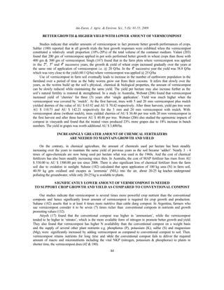 Am-Euras. J. Agric. & Environ. Sci., 5 (S): 01-55, 2009
44
BETTER GROWTH & HIGHER YIELD WITH LOWER AMOUNT OF VERMICOMPOST
Studies indicate that smaller amounts of vermicompost in fact promote better growth performances of crops.
Subler (180) reported that in all growth trials the best growth responses were exhibited when the vermicompost
constituted a relatively small proportion (10%-20%) of the total volume of the container medium. Valani (203)
found that 200 gm of vermicompost applied in pot soils performed better growth in wheat crops than those with
400 gm & 500 gm of vermicompost. Singh (167) found that in the farm plots where vermicompost was applied
in the 2nd
, 3rd
and 4th
successive years, the growth & yield of wheat crops increased gradually over the years at
the same rate of application of vermicompost i.e. @ 20 Q/ha. In the 4th
successive year the yield was 38.8 Q/ha
which was very close to the yield (40.1 Q/ha) where vermicompost was applied @ 25 Q/ha
Use of vermicompost in farm soil eventually leads to increase in the number of earthworm population in the
farmland over a period of time as the baby worms grow out from their cocoons. It infers that slowly over the
years, as the worms build up the soil’s physical, chemical & biological properties, the amount of vermicompost
can be slowly reduced while maintaining the same yield. The yield per hectare may also increase further as the
soil’s natural fertility is restored & strengthened. In a study in Australia, Webster (206) found that vermicompost
increased yield of ‘cherries’ for three (3) years after ‘single application’. Yield was much higher when the
vermicompost was covered by ‘mulch’. At the first harvest, trees with 5 and 20 mm vermicompost plus mulch
yielded cherries of the value of AU $ 63.92 and AU $ 70.42 respectively. After three harvests, yield per tree were
AU $ 110.73 and AU $ 142.21 respectively for the 5 mm and 20 mm vermicompost with mulch. With
vermicompost alone (without mulch), trees yielded cherries of AU $ 36.46 per tree with 20 mm vermicompost in
the first harvest and after three harvest AU $ 40.48 per tree. Webster (206) also studied the agronomic impacts of
compost in vineyards and found that the treated vines produced 23% more grapes due to 18% increase in bunch
numbers. The yield in grapes was worth additional AU $ 3,400/ha.
INCREASINGLY GREATER AMOUNT OF CHEMICAL FERTILIZERS
ARE NEEDED TO MAINTAIN GROWTH AND YIELD
On the contrary, in chemical agriculture, the amount of chemicals used per hectare has been steadily
increasing over the years to maintain the same yield of previous years as the soil became ‘addict’. Nearly 3 - 4
times of agro-chemicals are now being used per hectare what was used in the 1960s. And the cost of chemical
fertilizers has also been steadily increasing since then. In Australia, the cost of MAP fertilizer has risen from AU
$ 530.00 to AU $ 1500.00 per ton since 2006. There is also significant loss of chemical fertilizer from the farm
soil due to oxidation in sunlight. Suhane (182) calculated that upon application of 100 kg urea (N) in farm soil,
40-50 kg gets oxidised and escapes as ‘ammonia’ (NH3) into the air, about 20-25 kg leaches underground
polluting the groundwater, while only 20-25 kg is available to plants.
SIGNIFICANTLY LOWER AMOUNT OF VERMICOMPOST IS NEEDED
TO SUPPORT CROP GROWTH AND YIELD AS COMPARED TO CONVENTIONAL COMPOST
Our studies indicate that vermicompost is several times more powerful crop nutrient than the conventional
composts and hence significantly lower amount of vermicompost is required for crop growth and production.
Suhane (182) asserts that is at least 4 times more nutritive than cattle dung compost. In Argentina, farmers who
use vermicompost consider it to be seven (7) times richer than conventional composts in nutrients and growth
promoting values (132).
Atiyeh (17) found that the conventional compost was higher in ‘ammonium’, while the vermicompost
tended to be higher in ‘nitrates’, which is the more available form of nitrogen to promote better growth and yield.
They also found that vermicompost has higher N availability than the conventional compost on a weight basis
and the supply of several other plant nutrients e.g. phosphorus (P), potassium (K), sulfur (S) and magnesium
(Mg), were significantly increased by adding vermicompost as compared to conventional compost to soil. Then.
vermicompost retains nutrients for long time and while the conventional compost fails to deliver the required
amount of macro and micronutrients including the vital NKP (nitrogen, potassium & phosphorus) to plants in
shorter time, the vermicompost does (42 & 180).
 