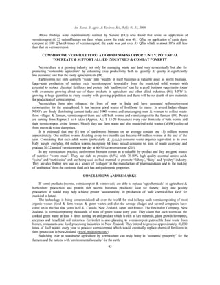 Am-Euras. J. Agric. & Environ. Sci., 5 (S): 01-55, 2009
45
Above findings were experimentally verified by Suhane (183) who found that while on application of
vermicompost @ 25 quintal/hectare on farm wheat crops the yield was 40.1 Q/ha, on application of cattle dung
compost @ 100 Q/ha (4 times of vermicompost) the yield was just over 33 Q/ha which is about 18% still less
than that on vermicompost.
COMMERCIAL VERMICULTURE: A GOOD BUSINESS OPPORTUNITY, POTENTIAL
TO CREATE & SUPPORT ALLIED INDUSTRIES & COMBAT POVERTY
Vermiculture is a growing industry not only for managing waste and land very economically but also for
promoting ‘sustainable agriculture’ by enhancing crop productivity both in quantity & quality at significantly
low economic cost than the costly agrochemicals (39).
Earthworms not only converts ‘waste’ into ‘wealth’ it itself becomes a valuable asset as worm biomass.
Large-scale production of nutrient rich ‘vermicompost’ (especially from the municipal solid wastes) with
potential to replace chemical fertilizers and protein rich ‘earthworms’ can be a good business opportunity today
with awareness growing about use of these products in agriculture and other allied industries (86). MSW is
growing in huge quantities in every country with growing population and there will be no dearth of raw materials
for production of vermicompost.
Vermiculture have also enhanced the lives of poor in India and have generated self-employment
opportunities for the unemployed. It has become good source of livelihood for many. In several Indian villages
NGO’s are freely distributing cement tanks and 1000 worms and encouraging men & women to collect waste
from villages & farmers, vermicompost them and sell both worms and vermicompost to the farmers (98). People
are earning from Rupees 5 to 6 lakhs (Approx. AU $ 15-20 thousands) every year from sale of both worms and
their vermicompost to the farmers. Mostly they use farm waste and also municipal solid wastes (MSW) collected
from streets & waste dumpsites.
It is estimated that one (1) ton of earthworm biomass on an average contain one (1) million worms
approximately. One million worms doubling every two months can become 64 million worms at the end of the
year. Considering that each adult worm (particularly E. fetida) consume waste organics equivalent to its own
body weight everyday, 64 million worms (weighing 64 tons) would consume 64 tons of waste everyday and
produce 30-32 tons of vermicompost per day at 40-50% conversion rate (205).
In any vermiculture practice, earthworms biomass comes as a valuable by-product and they are good source
of nutritive ‘worm meal’. They are rich in proteins (65%) with 70-80% high quality essential amino acids
‘lysine’ and ‘methionine’ and are being used as feed material to promote ‘fishery’, ‘dairy’ and ‘poultry’ industry.
They are also finding new use as a source of ‘collagen’ in the manufacture of pharmaceuticals and in the making
of ‘antibiotics’ from the ceolomic fluid as it has anti-pathogenic properties.
CONCLUSIONS AND REMARKS
If vermi-products (worms, vermicompost & vermiwash) are able to replace ‘agrochemicals’ in agriculture &
horticulture production and protein rich worms becomes pro-biotic food for fishery, dairy and poultry
production, it would truly help achieve greater ‘sustainability’ in production of ‘safe chemical-free food’ for
mankind in future.
The technology is being commercialized all over the world for mid-to-large scale vermicomposting of most
organic wastes (food & farm wastes & green wastes and also the sewage sludge) and several companies have
come up in the last few years in U.S., Canada, New Zealand, Japan and France. The Envirofert Company, New
Zealand, is vermicomposting thousands of tons of green waste every year. They claim that each worm eat the
cooked green waste at least 8 times leaving an end product which is rich in key minerals, plant growth hormones,
enzymes and beneficial soil microbes. Envirofert is also planning to vermicompost putrescible food waste from
homes, restaurants and food processing industries in New Zealand. They intend to process approximately 40,000
tones of food wastes every year to produce vermicompost which would eventually replace chemical fertilizers in
farm production in New Zealand. (www.envirofert.co.nz)
Switching over to sustainable agriculture by vermiculture can truly bring in ‘economic prosperity’ for the
farmers and the nations with ‘environmental security’ for the earth.
 